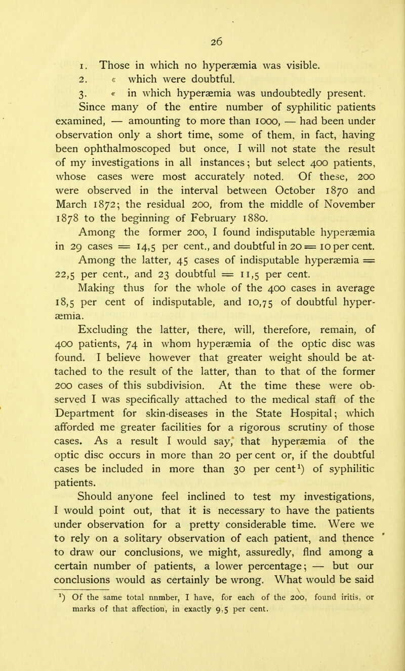 1. Those in which no hyperaemia was visible. 2. « which were doubtful. 3. « in which hyperaemia was undoubtedly present. Since many of the entire number of syphilitic patients examined, — amounting to more than 1000, — had been under observation only a short time, some of them, in fact, having been ophthalmoscoped but once, I will not state the result of my investigations in all instances; but select 400 patients, whose cases were most accurately noted. Of these, 200 were observed in the interval between October 1870 and March 1872; the residual 200, from the middle of November 1878 to the beginning of February 1880. Among the former 200, I found indisputable hyperaemia in 29 cases = 14,5 per cent., and doubtful in 20 = 10 per cent. Among the latter, 45 cases of indisputable hyperaemia == 22,5 Per cent., and 23 doubtful = 11,5 per cent. Making thus for the whole of the 400 cases in average 18,5 per cent of indisputable, and 10,75 °f doubtful hyper- aemia. Excluding the latter, there, will, therefore, remain, of 400 patients, 74 in whom hyperaemia of the optic disc was found. I believe however that greater weight should be at- tached to the result of the latter, than to that of the former 200 cases of this subdivision. At the time these were ob- served I was specifically attached to the medical staff of the Department for skin-diseases in the State Hospital; which afforded me greater facilities for a rigorous scrutiny of those cases. As a result I would say, that hyperaemia of the optic disc occurs in more than 20 per cent or, if the doubtful cases be included in more than 30 per cent1) of syphilitic patients. Should anyone feel inclined to test my investigations, I would point out, that it is necessary to have the patients under observation for a pretty considerable time. Were we to rely on a solitary observation of each patient, and thence to draw our conclusions, we might, assuredly, And among a certain number of patients, a lower percentage; — but our conclusions would as certainly be wrong. What would be said *) Of the same total nnmber, I have, for each of the 200, found iritis, or marks of that affection, in exactly 9,5 per cent.