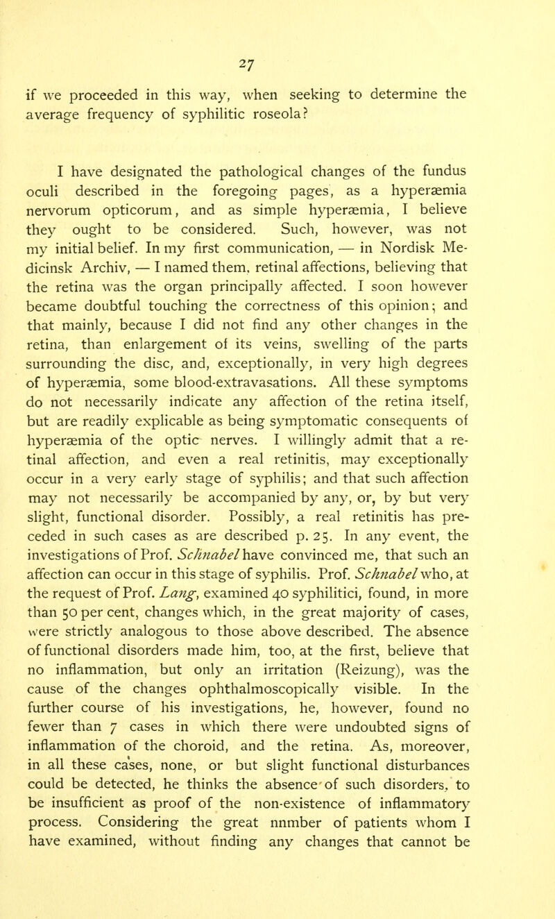 2/ if we proceeded in this way, when seeking to determine the average frequency of syphilitic roseola? I have designated the pathological changes of the fundus oculi described in the foregoing pages, as a hyperaemia nervorum opticorum, and as simple hyperaemia, I believe they ought to be considered. Such, however, was not my initial belief. In my first communication, — in Nordisk Me- dicinsk Archiv, — I named them, retinal affections, believing that the retina was the organ principally affected. I soon however became doubtful touching the correctness of this opinion; and that mainly, because I did not find any other changes in the retina, than enlargement of its veins, swelling of the parts surrounding the disc, and, exceptionally, in very high degrees of hyperaemia, some blood-extravasations. All these symptoms do not necessarily indicate any affection of the retina itself, but are readily explicable as being symptomatic consequents of hyperaemia of the optic nerves. I willingly admit that a re- tinal affection, and even a real retinitis, may exceptionally occur in a very early stage of syphilis; and that such affection may not necessarily be accompanied by any, or, by but very slight, functional disorder. Possibly, a real retinitis has pre- ceded in such cases as are described p. 25. In any event, the investigations of Prof. Schnabelh.diWQ convinced me, that such an affection can occur in this stage of syphilis. Prof. Schnabelwho, at the request of Prof. Lang, examined 40 syphilitici, found, in more than 50 per cent, changes which, in the great majority of cases, were strictly analogous to those above described. The absence of functional disorders made him, too, at the first, believe that no inflammation, but only an irritation (Reizung), was the cause of the changes ophthalmoscopically visible. In the further course of his investigations, he, however, found no fewer than 7 cases in which there were undoubted signs of inflammation of the choroid, and the retina. As, moreover, in all these cases, none, or but slight functional disturbances could be detected, he thinks the absence of such disorders/to be insufficient as proof of the non-existence of inflammatory process. Considering the great nnmber of patients whom I have examined, without finding any changes that cannot be