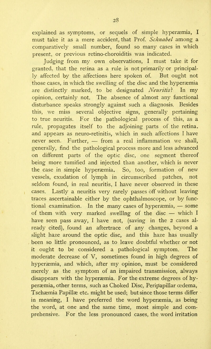 2S explained as symptoms, or sequels of simple hyperaemia, I must take it as a mere accident, that Prof. Scknabel among a comparatively small number, found so many cases in which present, or previous retino-choroiditis was indicated. Judging from my own observations, I must take it for granted, that the retina as a rule is not primarily or principal- ly affected by the affections here spoken of. But ought not those cases, in which the swelling of the disc and the hyperaemia are distinctly marked, to be designated Neuritis} In my opinion, certainly not. The absence of almost any functional disturbance speaks strongly against such a diagnosis. Besides this, we miss several objective signs, generally pertaining to true neuritis. For the pathological process of this, as a rule, propagates itself to the adjoining parts of the retina, and appears as neuro-retinitis, which in such affections I have never seen. Further, — from a real inflammation we shall, generally, find the pathological process more and less advanced on different parts of the optic disc, one segment thereof being more tumified and injected than another, which is never the case in simple hyperaemia. So, too, formation of new vessels, exudation of lymph in circumscribed patches, not seldom found, in real neuritis, I have never observed in these cases. Lastly a neuritis very rarely passes off without leaving traces ascertainable either by the ophthalmoscope, or by func- tional examination. In the many cases of hyperaemia, — some of them with very marked swelling of the disc — which I have seen pass away, I have not, (saving in the 2 cases al- ready cited), found an aftertrace of any changes, beyond a slight haze around the optic disc, and this haze has usually been so little pronounced, as to leave doubtful whether or not it ought to be considered a pathological symptom. The moderate decrease of V, sometimes found in high degrees of hyperaemia, and which, after my opinion, must be considered merely as the symptom of an impaired transmission, always disappears with the hyperaemia. For the extreme degrees of hy- peraemia, other terms, such as Choked Disc, Peripapillar oedema, Tschaemia Papillae etc. might be used; but since those terms differ in meaning, I have preferred the word hyperaemia, as being the word, at one and the same time, most simple and com- prehensive. For the less pronounced cases, the word irritation
