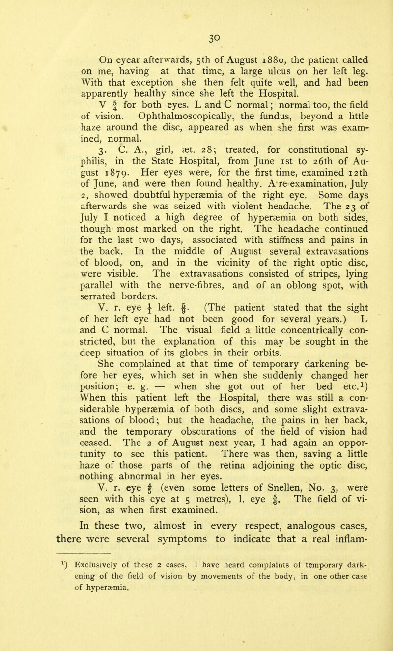 On eyear afterwards, 5th of August 1880, the patient called on me, having at that time, a large ulcus on her left leg. With that exception she then felt quite well, and had been apparently healthy since she left the Hospital. V £ for both eyes. L and C normal; normal too, the field of vision. Ophthalmoscopically, the fundus, beyond a little haze around the disc, appeared as when she first was exam- ined, normal. 3. C. A., girl, set. 28; treated, for constitutional sy- philis, in the State Hospital, from June 1st to 26th of Au- gust 1879. Her eyes were, for the first time, examined 12th of June, and were then found healthy. A re-examination, July 2, showed doubtful hyperemia of the right eye. Some days afterwards she was seized with violent headache. The 23 of July I noticed a high degree of hyperemia on both sides, though most marked on the right. The headache continued for the last two days, associated with stiffness and pains in the back. In the middle of August several extravasations of blood, on, and in the vicinity of the right optic disc, were visible. The extravasations consisted of stripes, lying parallel with the nerve-fibres, and of an oblong spot, with serrated borders. V. r. eye \ left, f. (The patient stated that the sight of her left eye had not been good for several years.) L and C normal. The visual field a little concentrically con- stricted, but the explanation of this may be sought in the deep situation of its globes in their orbits. She complained at that time of temporary darkening be- fore her eyes, which set in when she suddenly changed her position; e. g. — when she got out of her bed etc.1) When this patient left the Hospital, there was still a con- siderable hyperemia of both discs, and some slight extrava- sations of blood; but the headache, the pains in her back, and the temporary obscurations of the field of vision had ceased. The 2 of August next year, I had again an oppor- tunity to see this patient. There was then, saving a little haze of those parts of the retina adjoining the optic disc, nothing abnormal in her eyes. V. r. eye f (even some letters of Snellen, No. 3, were seen with this eye at 5 metres), 1. eye |. The field of vi- sion, as when first examined. In these two, almost in every respect, analogous cases, there were several symptoms to indicate that a real inflam- *) Exclusively of these 2 cases, I have heard complaints of temporary dark- ening of the field of vision by movements of the body, in one other case