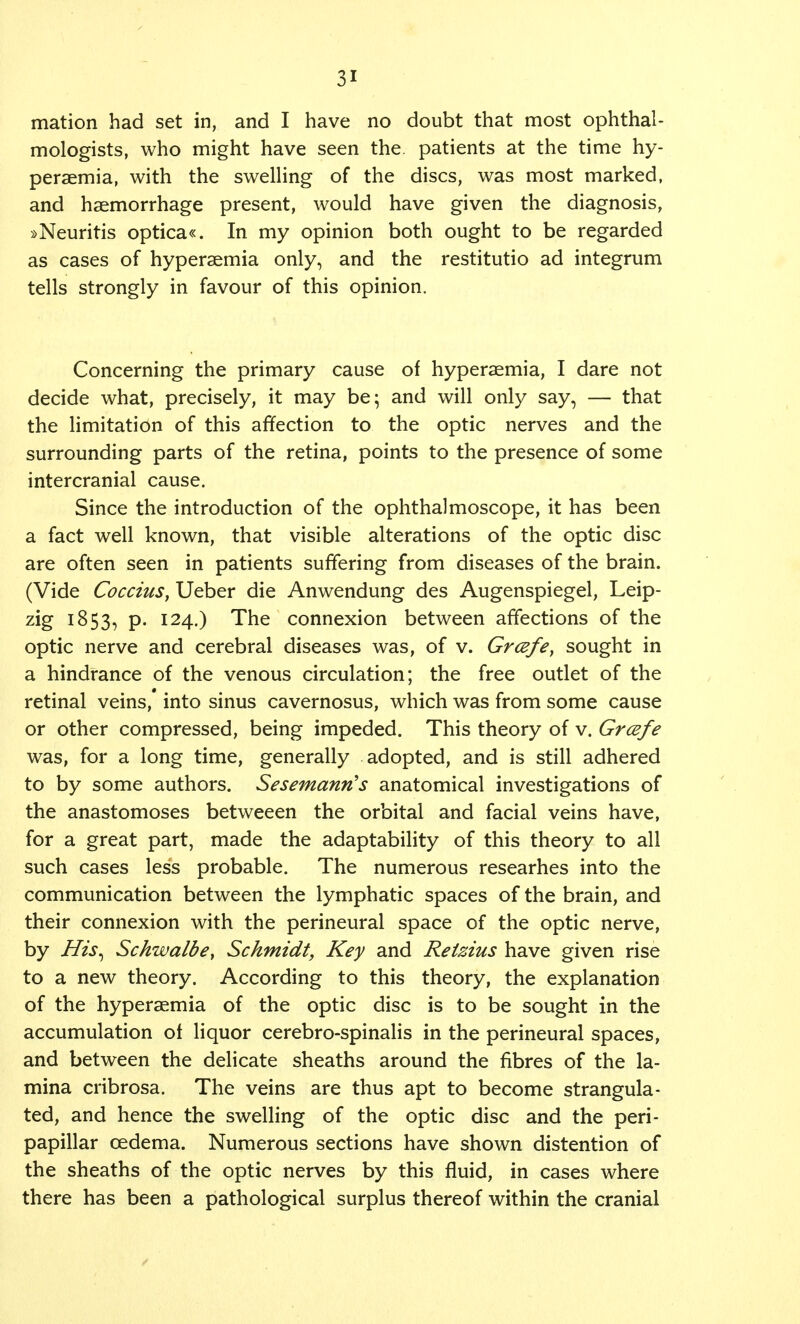 mation had set in, and I have no doubt that most ophthal- mologists, who might have seen the patients at the time hy- peraemia, with the swelling of the discs, was most marked, and haemorrhage present, would have given the diagnosis, »Neuritis optica«. In my opinion both ought to be regarded as cases of hyperaemia only, and the restitutio ad integrum tells strongly in favour of this opinion. Concerning the primary cause of hyperaemia, I dare not decide what, precisely, it may be; and will only say, — that the limitation of this affection to the optic nerves and the surrounding parts of the retina, points to the presence of some intercranial cause. Since the introduction of the ophthalmoscope, it has been a fact well known, that visible alterations of the optic disc are often seen in patients suffering from diseases of the brain. (Vide Coccius, Ueber die Anwendung des Augenspiegel, Leip- zig 1853, P- I24-) The connexion between affections of the optic nerve and cerebral diseases was, of v. Grcefe, sought in a hindrance of the venous circulation; the free outlet of the retinal veins, into sinus cavernosus, which was from some cause or other compressed, being impeded. This theory of v. Grcefe was, for a long time, generally adopted, and is still adhered to by some authors. Sesemanris anatomical investigations of the anastomoses betweeen the orbital and facial veins have, for a great part, made the adaptability of this theory to all such cases less probable. The numerous researhes into the communication between the lymphatic spaces of the brain, and their connexion with the perineural space of the optic nerve, by His, Schwalbe, Schmidt, Key and Retzius have given rise to a new theory. According to this theory, the explanation of the hyperaemia of the optic disc is to be sought in the accumulation of liquor cerebro-spinalis in the perineural spaces, and between the delicate sheaths around the fibres of the la- mina cribrosa. The veins are thus apt to become strangula- ted, and hence the swelling of the optic disc and the peri- papillar oedema. Numerous sections have shown distention of the sheaths of the optic nerves by this fluid, in cases where there has been a pathological surplus thereof within the cranial