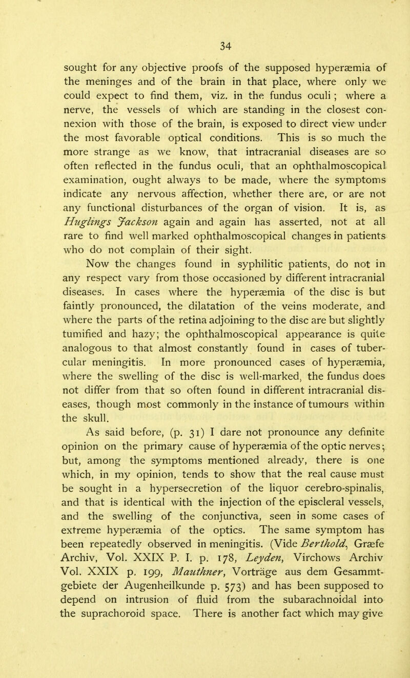 sought for any objective proofs of the supposed hypersemia of the meninges and of the brain in that place, where only we could expect to find them, viz. in the fundus oculi; where a nerve, the vessels of which are standing in the closest con- nexion with those of the brain, is exposed to direct view under the most favorable optical conditions. This is so much the more strange as we know, that intracranial diseases are so often reflected in the fundus oculi, that an ophthalmoscopical examination, ought always to be made, where the symptoms indicate any nervous affection, whether there are, or are not any functional disturbances of the organ of vision. It is, as Huglings Jackson again and again has asserted, not at all rare to find well marked ophthalmoscopical changes in patients who do not complain of their sight. Now the changes found in syphilitic patients, do not in any respect vary from those occasioned by different intracranial diseases. In cases where the hyperaemia of the disc is but faintly pronounced, the dilatation of the veins moderate, and where the parts of the retina adjoining to the disc are but slightly tumified and hazy; the ophthalmoscopical appearance is quite analogous to that almost constantly found in cases of tuber- cular meningitis. In more pronounced cases of hyperaemia, where the swelling of the disc is well-marked, the fundus does not differ from that so often found in different intracranial dis- eases, though most commonly in the instance of tumours within the skull. As said before, (p. 31) I dare not pronounce any definite opinion on the primary cause of hyperaemia of the optic nerves\ but, among the symptoms mentioned already, there is one which, in my opinion, tends to show that the real cause must be sought in a hypersecretion of the liquor cerebro-spinalis, and that is identical with the injection of the episcleral vessels, and the swelling of the conjunctiva, seen in some cases of extreme hyperaemia of the optics. The same symptom has been repeatedly observed in meningitis. (Vide Berlhold, Graefe Archiv, Vol. XXIX P. I. p. 178, Leyden, Virchows Archiv Vol. XXIX p. 199, Mauthner, Vortrage aus dem Gesammt- gebiete der Augenheilkunde p. 573) and has been supposed to depend on intrusion of fluid from the subarachnoidal into the suprachoroid space. There is another fact which may give