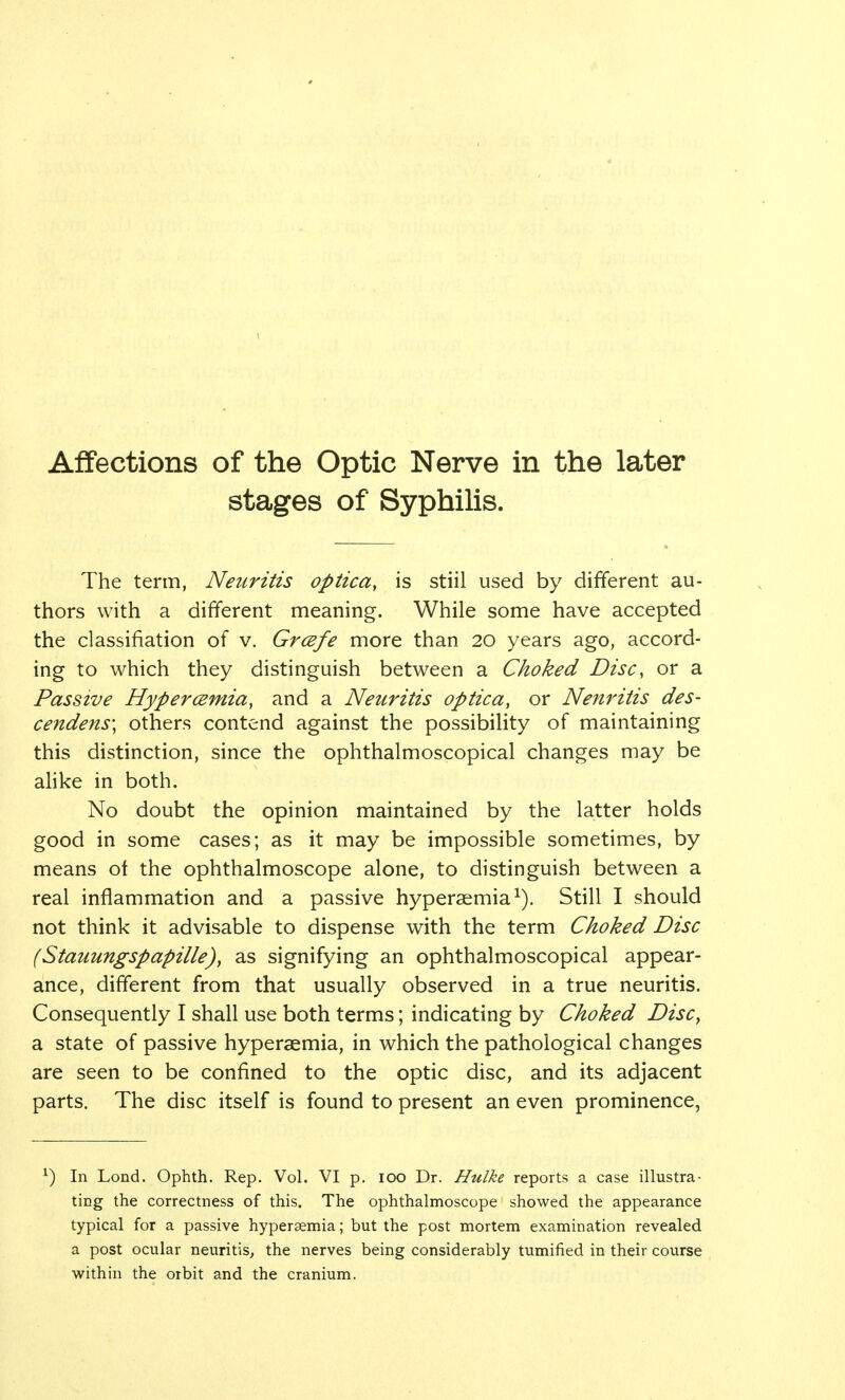 Affections of the Optic Nerve in the later stages of Syphilis. The term, Neuritis optica, is stiil used by different au- thors with a different meaning. While some have accepted the classifiation of v. Grcefe more than 20 years ago, accord- ing to which they distinguish between a Choked Disc, or a Passive Hyperemia, and a Neuritis optica, or Nenritis des- cendens\ others contend against the possibility of maintaining this distinction, since the ophthalmoscopical changes may be alike in both. No doubt the opinion maintained by the latter holds good in some cases; as it may be impossible sometimes, by means ot the ophthalmoscope alone, to distinguish between a real inflammation and a passive hypersemia1). Still I should not think it advisable to dispense with the term Choked Disc (Stauungspapille), as signifying an ophthalmoscopical appear- ance, different from that usually observed in a true neuritis. Consequently I shall use both terms; indicating by Choked Disc, a state of passive hyperaemia, in which the pathological changes are seen to be confined to the optic disc, and its adjacent parts. The disc itself is found to present an even prominence, x) In Lond. Ophth. Rep. Vol. VI p. 100 Dr. Hulke reports a case illustra- ting the correctness of this. The ophthalmoscope showed the appearance typical for a passive hyperaemia; but the post mortem examination revealed a post ocular neuritis, the nerves being considerably tumified in their course within the orbit and the cranium.