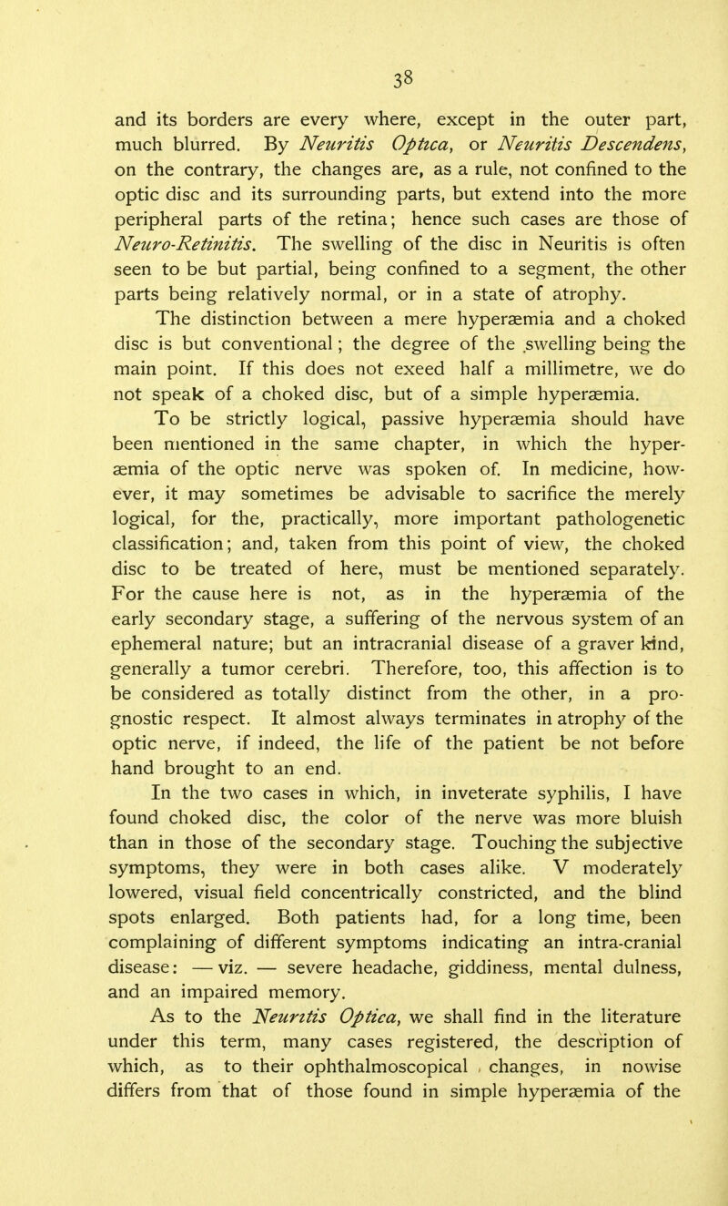 and its borders are every where, except in the outer part, much blurred. By Neuritis Optica, or Neuritis Descendens, on the contrary, the changes are, as a rule, not confined to the optic disc and its surrounding parts, but extend into the more peripheral parts of the retina; hence such cases are those of Neuro-Retinitis. The swelling of the disc in Neuritis is often seen to be but partial, being confined to a segment, the other parts being relatively normal, or in a state of atrophy. The distinction between a mere hyperaemia and a choked disc is but conventional; the degree of the swelling being the main point. If this does not exeed half a millimetre, we do not speak of a choked disc, but of a simple hyperaemia. To be strictly logical, passive hyperaemia should have been mentioned in the same chapter, in which the hyper- aemia of the optic nerve was spoken of. In medicine, how- ever, it may sometimes be advisable to sacrifice the merely logical, for the, practically, more important pathologenetic classification; and, taken from this point of view, the choked disc to be treated of here, must be mentioned separately. For the cause here is not, as in the hyperaemia of the early secondary stage, a suffering of the nervous system of an ephemeral nature; but an intracranial disease of a graver kind, generally a tumor cerebri. Therefore, too, this affection is to be considered as totally distinct from the other, in a pro- gnostic respect. It almost always terminates in atrophy of the optic nerve, if indeed, the life of the patient be not before hand brought to an end. In the two cases in which, in inveterate syphilis, I have found choked disc, the color of the nerve was more bluish than in those of the secondary stage. Touching the subjective symptoms, they were in both cases alike. V moderately lowered, visual field concentrically constricted, and the blind spots enlarged. Both patients had, for a long time, been complaining of different symptoms indicating an intra-cranial disease: —viz. — severe headache, giddiness, mental dulness, and an impaired memory. As to the Neuritis Optica, we shall find in the literature under this term, many cases registered, the description of which, as to their ophthalmoscopical changes, in nowise differs from that of those found in simple hyperaemia of the