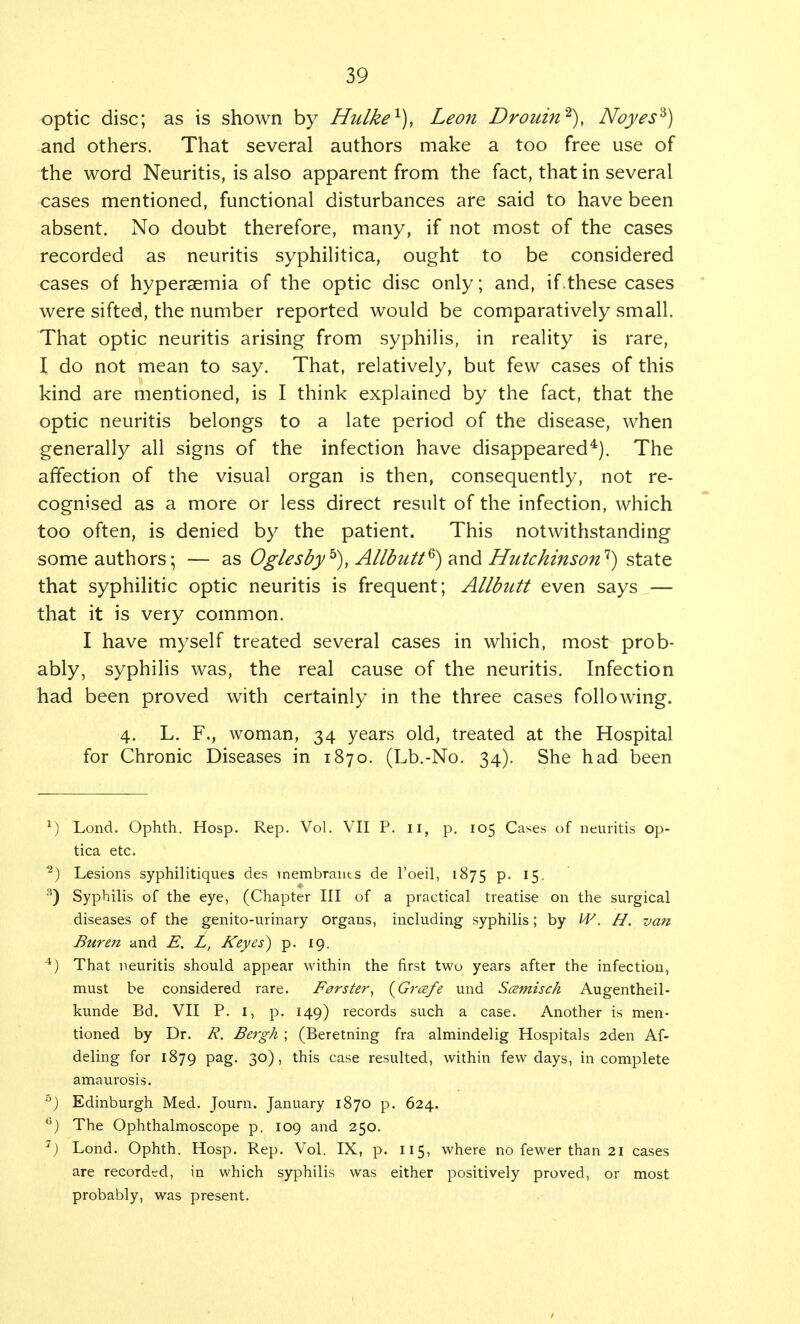 optic disc; as is shown by Hulke1), Leo7i Drouin2), Noyesz) and others. That several authors make a too free use of the word Neuritis, is also apparent from the fact, that in several cases mentioned, functional disturbances are said to have been absent. No doubt therefore, many, if not most of the cases recorded as neuritis syphilitica, ought to be considered cases of hyperaemia of the optic disc only; and, if these cases were sifted, the number reported would be comparatively small. That optic neuritis arising from syphilis, in reality is rare, I do not mean to say. That, relatively, but few cases of this kind are mentioned, is I think explained by the fact, that the optic neuritis belongs to a late period of the disease, when generally all signs of the infection have disappeared4). The affection of the visual organ is then, consequently, not re- cognised as a more or less direct result of the infection, which too often, is denied by the patient. This notwithstanding some authors; — as Oglesbyb), Allbutt®) and Hutchinson1) state that syphilitic optic neuritis is frequent; Allbutt even says — that it is very common. I have myself treated several cases in which, most prob- ably, syphilis was, the real cause of the neuritis. Infection had been proved with certainly in the three cases following. 4. L. F., woman, 34 years old, treated at the Hospital for Chronic Diseases in 1870. (Lb.-No. 34). She had been 1) Lond. Ophth. Hosp. Rep. Vol. VII P. 11, p. 105 Cases of neuritis op- tica etc. 1 2) Lesions syphilitiques des tnembrants de l'oeil, 1875 P- J5 3) Syphilis of the eye, (Chapter III of a practical treatise on the surgical diseases of the genito-urinary organs, including syphilis; by W. H. van Bur en and E. L, Keyes) p. 19. 4) That neuritis should appear within the first two years after the infection, must be considered rare. Ferster, (Gr&fe und Scemisch Augentheil- kunde Bd. VII P. I, p. 149) records such a case. Another is men- tioned by Dr. R. Bergh ; (Beretning fra almindelig Hospitals 2den Af- deling for 1879 pag. 30), this case resulted, within few days, incomplete amaurosis. 5) Edinburgh Med. Journ. January 1870 p. 624. 6) The Ophthalmoscope p. 109 and 250. 7) Lond. Ophth. Hosp. Rep. Vol. IX, p. 115, where no fewer than 21 cases are recorded, in which syphilis was either positively proved, or most probably, was present.