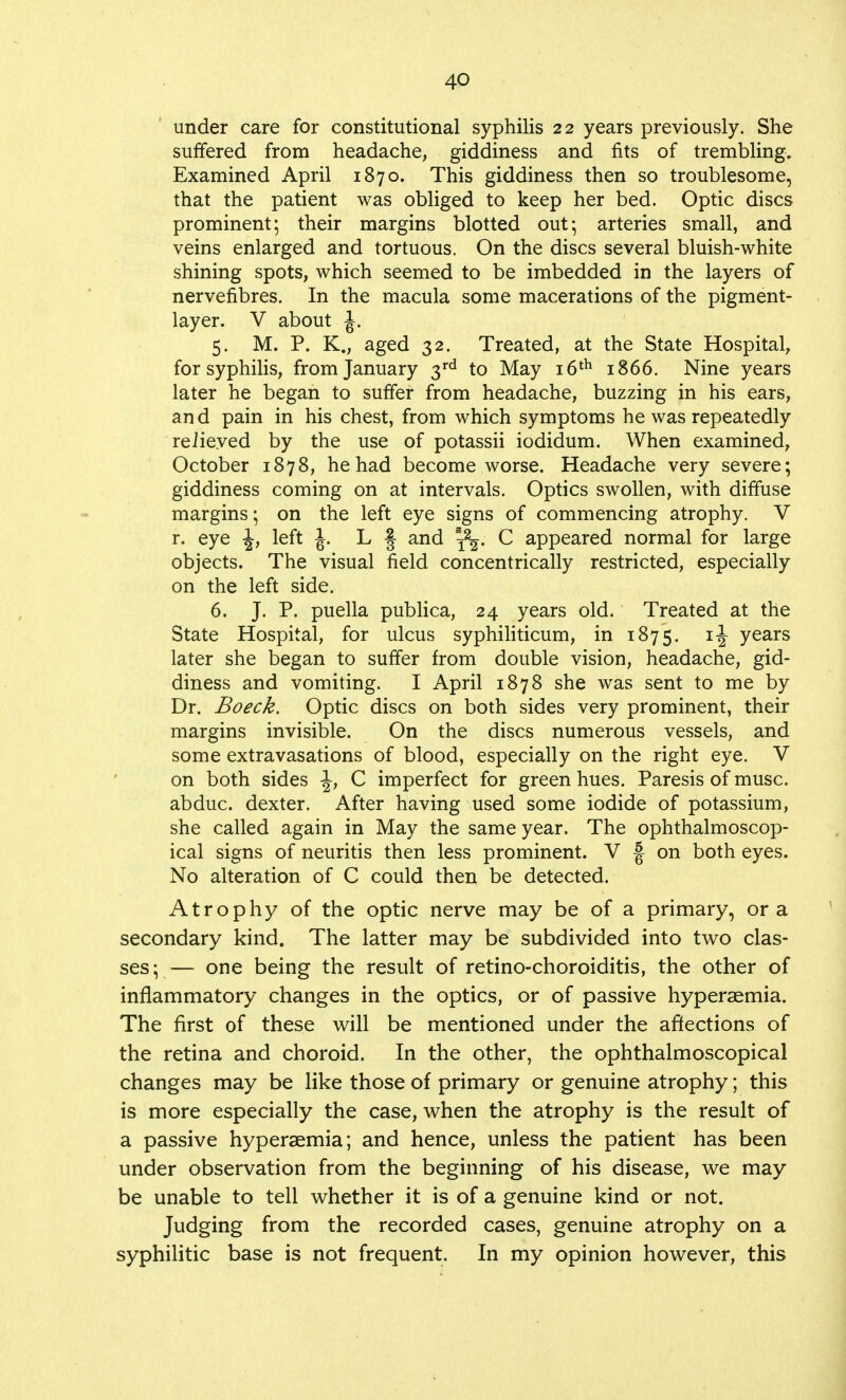 under care for constitutional syphilis 22 years previously. She suffered from headache, giddiness and fits of trembling. Examined April 1870. This giddiness then so troublesome, that the patient was obliged to keep her bed. Optic discs prominent; their margins blotted out; arteries small, and veins enlarged and tortuous. On the discs several bluish-white shining spots, which seemed to be imbedded in the layers of nervefibres. In the macula some macerations of the pigment- layer. V about J. 5. M. P. K., aged 32. Treated, at the State Hospital, for syphilis, from January 3rd to May 16th 1866. Nine years later he began to suffer from headache, buzzing in his ears, and pain in his chest, from which symptoms he was repeatedly relieved by the use of potassii iodidum. When examined, October 1878, he had become worse. Headache very severe; giddiness coming on at intervals. Optics swollen, with diffuse margins; on the left eye signs of commencing atrophy. V r. eye -J, left J. L § and sfy. C appeared normal for large objects. The visual field concentrically restricted, especially on the left side. 6. J. P. puella publica, 24 years old. Treated at the State Hospital, for ulcus syphiliticum, in 1875. *i years later she began to suffer from double vision, headache, gid- diness and vomiting. I April 1878 she was sent to me by Dr. Boeck. Optic discs on both sides very prominent, their margins invisible. On the discs numerous vessels, and some extravasations of blood, especially on the right eye. V on both sides \} C imperfect for green hues. Paresis of muse, abduc. dexter. After having used some iodide of potassium, she called again in May the same year. The ophthalmoscop- ical signs of neuritis then less prominent. V -| on both eyes. No alteration of C could then be detected. Atrophy of the optic nerve may be of a primary, or a secondary kind. The latter may be subdivided into two clas- ses;— one being the result of retino-choroiditis, the other of inflammatory changes in the optics, or of passive hyperaemia. The first of these will be mentioned under the affections of the retina and choroid. In the other, the ophthalmoscopical changes may be like those of primary or genuine atrophy; this is more especially the case, when the atrophy is the result of a passive hyperaemia; and hence, unless the patient has been under observation from the beginning of his disease, we may be unable to tell whether it is of a genuine kind or not. Judging from the recorded cases, genuine atrophy on a syphilitic base is not frequent. In my opinion however, this