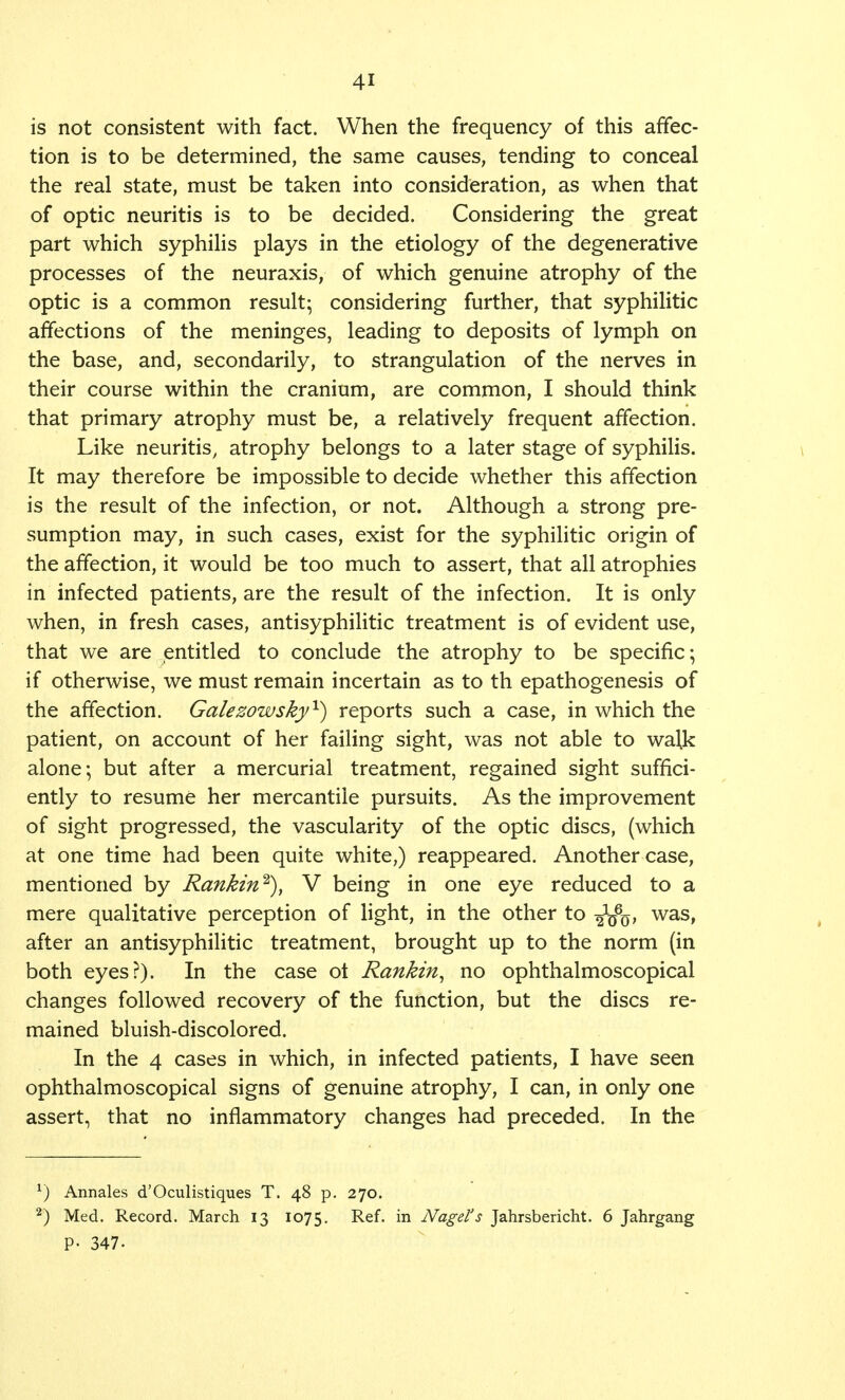 is not consistent with fact. When the frequency of this affec- tion is to be determined, the same causes, tending to conceal the real state, must be taken into consideration, as when that of optic neuritis is to be decided. Considering the great part which syphilis plays in the etiology of the degenerative processes of the neuraxis, of which genuine atrophy of the optic is a common result; considering further, that syphilitic affections of the meninges, leading to deposits of lymph on the base, and, secondarily, to strangulation of the nerves in their course within the cranium, are common, I should think that primary atrophy must be, a relatively frequent affection. Like neuritis, atrophy belongs to a later stage of syphilis. It may therefore be impossible to decide whether this affection is the result of the infection, or not. Although a strong pre- sumption may, in such cases, exist for the syphilitic origin of the affection, it would be too much to assert, that all atrophies in infected patients, are the result of the infection. It is only when, in fresh cases, antisyphilitic treatment is of evident use, that we are entitled to conclude the atrophy to be specific; if otherwise, we must remain incertain as to th epathogenesis of the affection. Galezowsky1) reports such a case, in which the patient, on account of her failing sight, was not able to walk alone; but after a mercurial treatment, regained sight suffici- ently to resume her mercantile pursuits. As the improvement of sight progressed, the vascularity of the optic discs, (which at one time had been quite white,) reappeared. Another case, mentioned by Rankin2), V being in one eye reduced to a mere qualitative perception of light, in the other to -^Vo* was, after an antisyphilitic treatment, brought up to the norm (in both eyes?). In the case ot Rankin, no ophthalmoscopical changes followed recovery of the function, but the discs re- mained bluish-discolored. In the 4 cases in which, in infected patients, I have seen ophthalmoscopical signs of genuine atrophy, I can, in only one assert, that no inflammatory changes had preceded. In the 1) Annales d'Oculistiques T. 48 p. 270. 2) Med. Record. March 13 1075. Ref- in Nagel's Jahrsbericht. 6 Jahrgang P- 347-