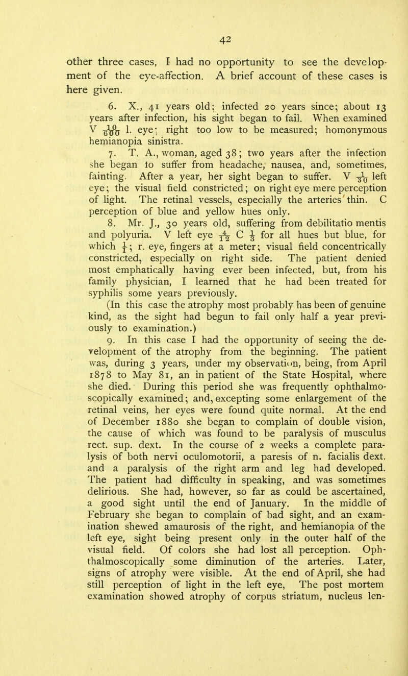 other three cases, I had no opportunity to see the develop- ment of the eye-affection. A brief account of these cases is here given. 6. X., 41 years old; infected 20 years since; about 13 years after infection, his sight began to fail. When examined V ^yjy 1. eye; right too low to be measured; homonymous hemianopia sinistra. 7. T. A., woman, aged 38; two years after the infection she began to suffer from headache, nausea, and, sometimes, fainting. After a year, her sight began to suffer. V -g-1^ left eye; the visual field constricted; on right eye mere perception of light. The retinal vessels, especially the arteries'thin. C perception of blue and yellow hues only. 8. Mr. J., 30 years old, suffering from debilitatio mentis and polyuria. V left eye T4f C J for all hues but blue, for which \; r. eye, fingers at a meter; visual field concentrically constricted, especially on right side. The patient denied most emphatically having ever been infected, but, from his family physician, I learned that he had been treated for syphilis some years previously. (In this case the atrophy most probably has been of genuine kind, as the sight had begun to fail only half a year previ- ously to examination.) 9. In this case I had the opportunity of seeing the de- velopment of the atrophy from the beginning. The patient was, during 3 years, under my observation, being, from April 1878 to May 81, an inpatient of the State Hospital, where she died. During this period she was frequently ophthalmo- scopically examined; and, excepting some enlargement of the retinal veins, her eyes were found quite normal. At the end of December 1880 she began to complain of double vision, the cause of which was found to be paralysis of musculus rect. sup. dext. In the course of 2 weeks a complete para- lysis of both nervi oculomotorii, a paresis of n. facialis dext. and a paralysis of the right arm and leg had developed. The patient had difficulty in speaking, and was sometimes delirious. She had, however, so far as could be ascertained, a good sight until the end of January. In the middle of February she began to complain of bad sight, and an exam- ination shewed amaurosis of the right, and hemianopia of the left eye, sight being present only in the outer half of the visual field. Of colors she had lost all perception. Oph- thalmoscopically some diminution of the arteries. Later, signs of atrophy were visible. At the end of April, she had still perception of light in the left eye, The post mortem examination showed atrophy of corpus striatum, nucleus len-