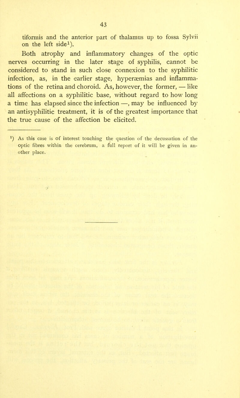 tiformis and the anterior part of thalamus up to fossa Sylvii on the left side1). Both atrophy and inflammatory changes of the optic nerves occurring in the later stage of syphilis, cannot be considered to stand in such close connexion to the syphilitic infection, as, in the earlier stage, hyperaemias and inflamma- tions of the retina and choroid. As, however, the former, — like all affections on a syphilitic base, without regard to how long a time has elapsed since the infection —, may be influenced by an antisyphilitic treatment, it is of the greatest importance that the true cause of the affection be elicited. L) As this case is of interest touching the question of the decussation of the optic fibres within the cerebrum, a full report of it will be given in an- other place.