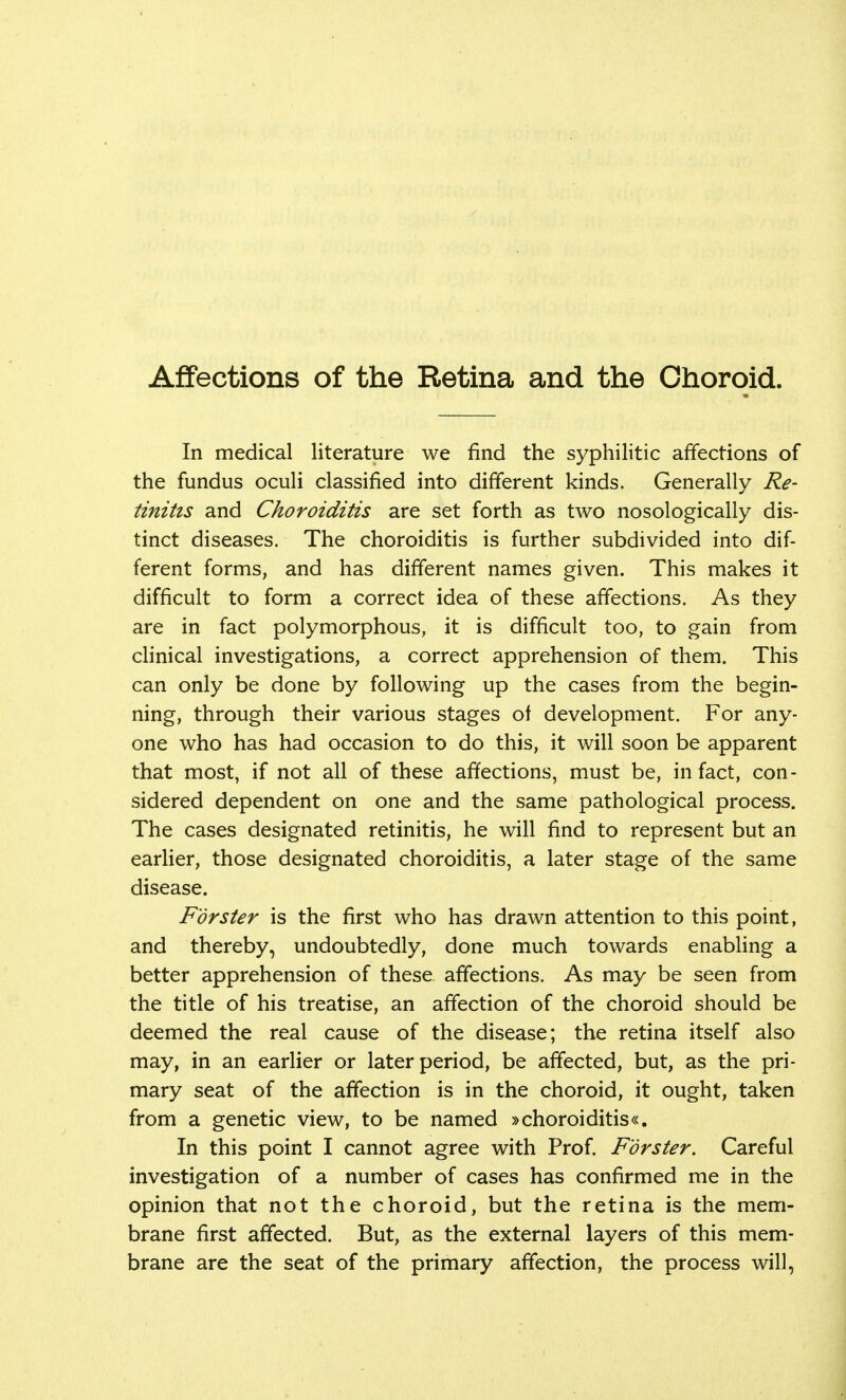 Affections of the Retina and the Choroid. In medical literature we find the syphilitic affections of the fundus oculi classified into different kinds. Generally Re- tinitis and Choroiditis are set forth as two nosologically dis- tinct diseases. The choroiditis is further subdivided into dif- ferent forms, and has different names given. This makes it difficult to form a correct idea of these affections. As they are in fact polymorphous, it is difficult too, to gain from clinical investigations, a correct apprehension of them. This can only be done by following up the cases from the begin- ning, through their various stages of development. For any- one who has had occasion to do this, it will soon be apparent that most, if not all of these affections, must be, in fact, con- sidered dependent on one and the same pathological process. The cases designated retinitis, he will find to represent but an earlier, those designated choroiditis, a later stage of the same disease. F'orster is the first who has drawn attention to this point, and thereby, undoubtedly, done much towards enabling a better apprehension of these affections. As may be seen from the title of his treatise, an affection of the choroid should be deemed the real cause of the disease; the retina itself also may, in an earlier or later period, be affected, but, as the pri- mary seat of the affection is in the choroid, it ought, taken from a genetic view, to be named »choroiditis«. In this point I cannot agree with Prof. F'orster. Careful investigation of a number of cases has confirmed me in the opinion that not the choroid, but the retina is the mem- brane first affected. But, as the external layers of this mem- brane are the seat of the primary affection, the process will,