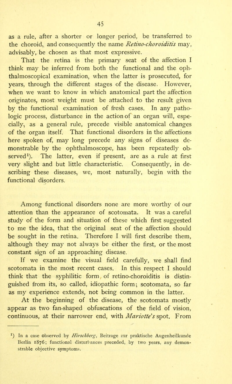 as a rule, after a shorter or longer period, be transferred to the choroid, and consequently the name Retino-choroiditis may, advisably, be chosen as that most expressive. That the retina is the primary seat of the affection I think may be inferred from both the functional and the oph- thalmoscopical examination, when the latter is prosecuted, for years, through the different stages of the disease. However, when we want to know in which anatomical part the affection originates, most weight must be attached to the result given by the functional examination of fresh cases. In any patho- logic process, disturbance in the action of an organ will, espe- cially, as a general rule, precede visible anatomical changes of the organ itself. That functional disorders in the affections here spoken of, may long precede any signs of diseases de- monstrable by the ophthalmoscope, has been repeatedly ob- served1). The latter, even if present, are as a rule at first very slight and but little characteristic. Consequently, in de- scribing these diseases, we, most naturally, begin with the functional disorders. Among functional disorders none are more worthy of our attention than the appearance of scotomata. It was a careful study of the form and situation of these which first suggested to me the idea, that the original seat of the affection should be sought in the retina. Therefore I will first describe them, although they may not always be either the first, or the most constant sign of an approaching disease. If we examine the visual field carefully, we shall find scotomata in the most recent cases. In this respect I should think that the syphilitic form of retino-choroiditis is distin- guished from its, so called, idiopathic form; scotomata, so far as my experience extends, not being common in the latter. At the beginning of the disease, the scotomata mostly appear as two fan-shaped obfuscations of the field of vision, continuous, at their narrower end, with Mariotte's spot. From ■) In a case observed by Hirschberg, Beitrage zur praktische Augenheilkunde Berlin 1876; functional disturbances preceded, by two years, any demon- strable objective symptoms.