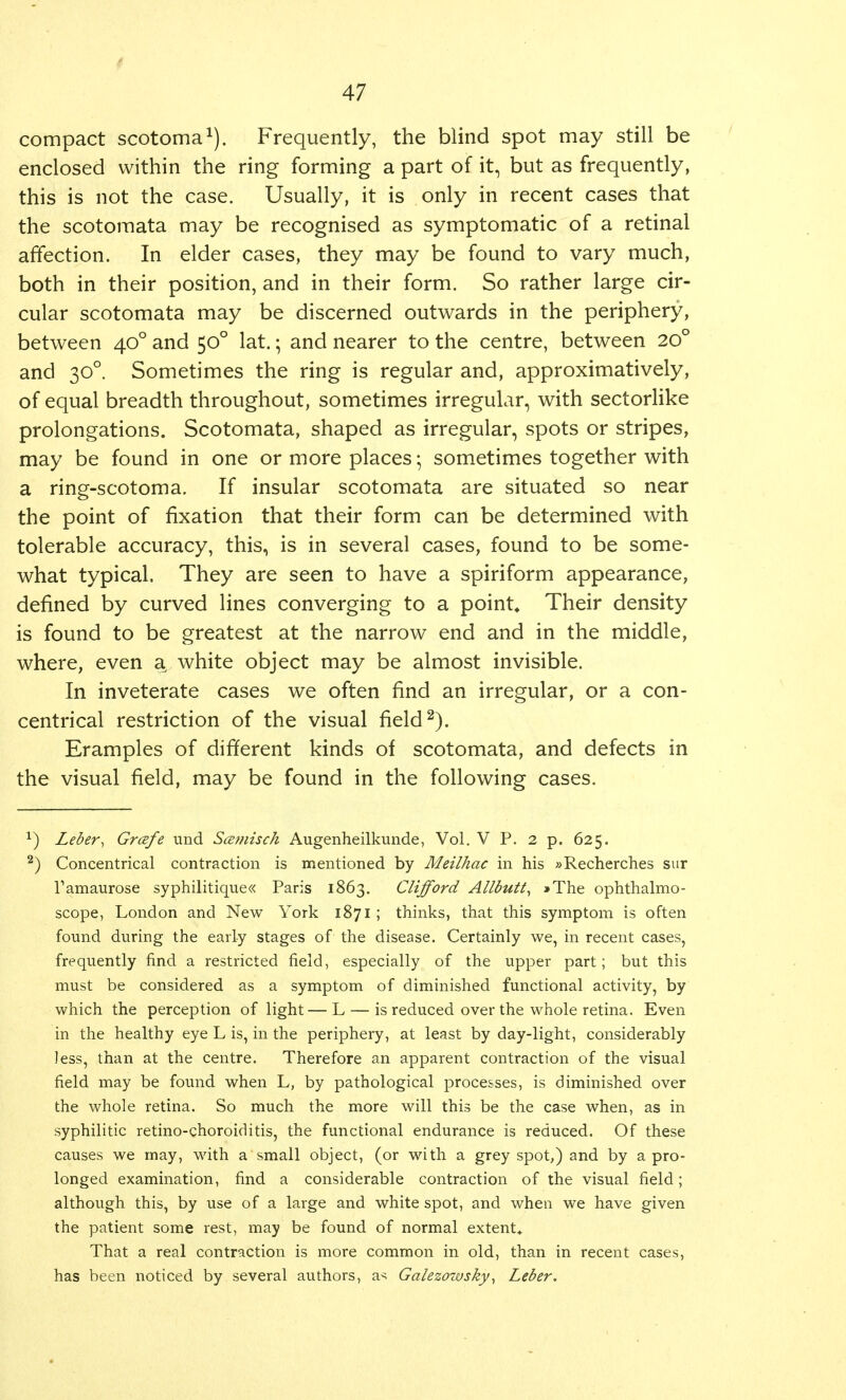 ( 47 compact scotoma1). Frequently, the blind spot may still be enclosed within the ring forming a part of it, but as frequently, this is not the case. Usually, it is only in recent cases that the scotomata may be recognised as symptomatic of a retinal affection. In elder cases, they may be found to vary much, both in their position, and in their form. So rather large cir- cular scotomata may be discerned outwards in the periphery, between 400 and 500 lat.; and nearer to the centre, between 200 and 30° Sometimes the ring is regular and, approximatively, of equal breadth throughout, sometimes irregular, with sectorlike prolongations. Scotomata, shaped as irregular, spots or stripes, may be found in one or more places • sometimes together with a ring-scotoma. If insular scotomata are situated so near the point of fixation that their form can be determined with tolerable accuracy, this, is in several cases, found to be some- what typical. They are seen to have a spiriform appearance, defined by curved lines converging to a point. Their density is found to be greatest at the narrow end and in the middle, where, even a white object may be almost invisible. In inveterate cases we often find an irregular, or a con- centrical restriction of the visual field2). Eramples of different kinds of scotomata, and defects in the visual field, may be found in the following cases. *) Leber, Grcefe und Scemisch Augenheilkunde, Vol. V P. 2 p. 625. 2) Concentrical contraction is mentioned by Meilhac in his »Recherches sur Tamaurose syphilitique« Paris 1863. Clifford Allbutt, »The ophthalmo- scope, London and New York 1871 ; thinks, that this symptom is often found during the early stages of the disease. Certainly we, in recent cases, frequently find a restricted field, especially of the upper part; but this must be considered as a symptom of diminished functional activity, by which the perception of light— L — is reduced over the whole retina. Even in the healthy eye L is, in the periphery, at least by day-light, considerably less, than at the centre. Therefore an apparent contraction of the visual field may be found when L, by pathological processes, is diminished over the whole retina. So much the more will this be the case when, as in syphilitic retino-choroiditis, the functional endurance is reduced. Of these causes we may, with a small object, (or with a grey spot,) and by a pro- longed examination, find a considerable contraction of the visual field; although this, by use of a large and white spot, and when we have given the patient some rest, may be found of normal extent* That a real contraction is more common in old, than in recent cases, has been noticed by several authors, a^ Galezowsky, Leber.