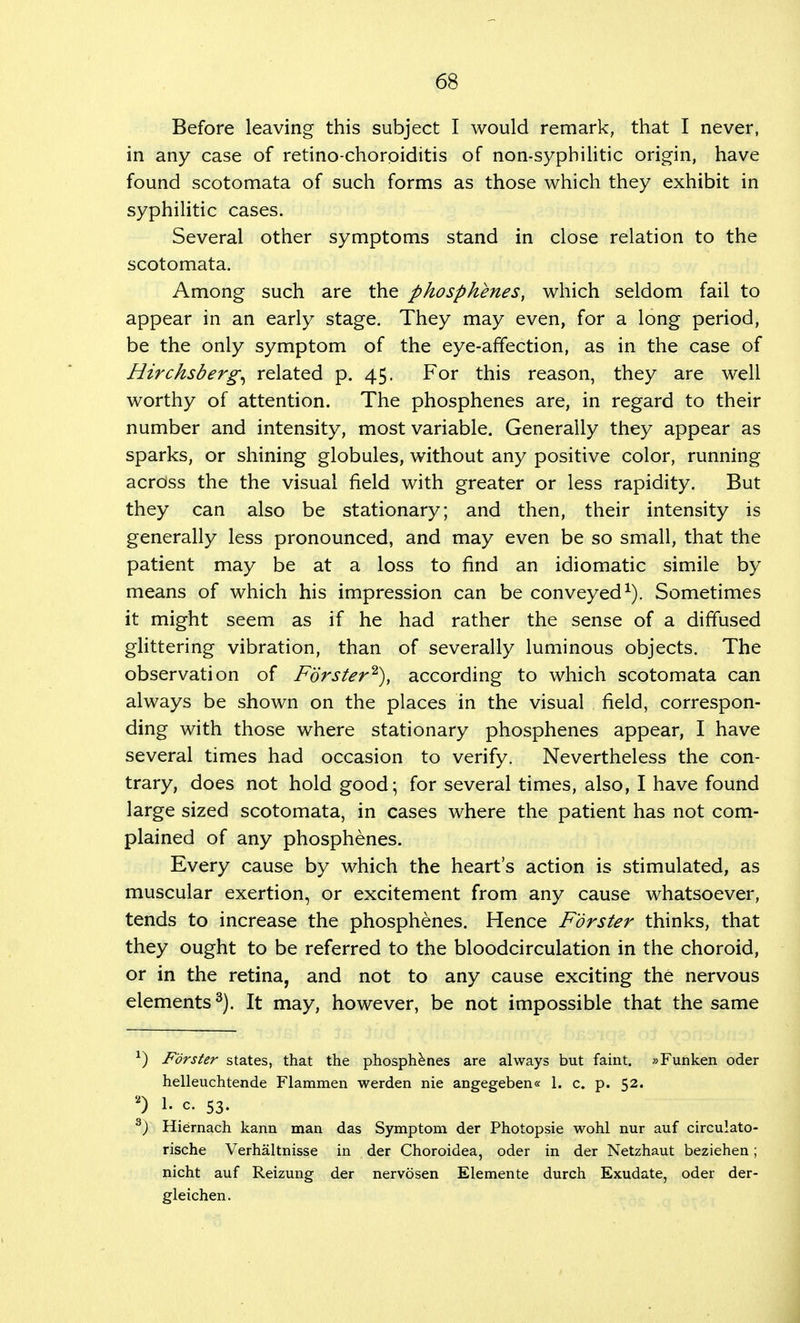 Before leaving this subject I would remark, that I never, in any case of retino-choroiditis of non-syphilitic origin, have found scotomata of such forms as those which they exhibit in syphilitic cases. Several other symptoms stand in close relation to the scotomata. Among such are the phosphenes, which seldom fail to appear in an early stage. They may even, for a long period, be the only symptom of the eye-affection, as in the case of Hirchsberg^ related p. 45. For this reason, they are well worthy of attention. The phosphenes are, in regard to their number and intensity, most variable. Generally they appear as sparks, or shining globules, without any positive color, running across the the visual field with greater or less rapidity. But they can also be stationary; and then, their intensity is generally less pronounced, and may even be so small, that the patient may be at a loss to find an idiomatic simile by means of which his impression can be conveyed1). Sometimes it might seem as if he had rather the sense of a diffused glittering vibration, than of severally luminous objects. The observation of Forster2), according to which scotomata can always be shown on the places in the visual field, correspon- ding with those where stationary phosphenes appear, I have several times had occasion to verify. Nevertheless the con- trary, does not hold good; for several times, also, I have found large sized scotomata, in cases where the patient has not com- plained of any phosphenes. Every cause by which the heart's action is stimulated, as muscular exertion, or excitement from any cause whatsoever, tends to increase the phosphenes. Hence Forster thinks, that they ought to be referred to the bloodcirculation in the choroid, or in the retina, and not to any cause exciting the nervous elements3). It may, however, be not impossible that the same *) Forster states, that the phosphenes are always but faint. »Funken oder helleuchtende Flammen werden nie angegeben« 1. c. p. 52. 2) I- c. S3- 3) Hiernach kann man das Symptom der Photopsie wohl nur auf circulato- rische Verhaltnisse in der Choroidea, oder in der Netzhaut beziehen; nicht auf Reizung der nervosen Elemente durch Exudate, oder der- gleichen.