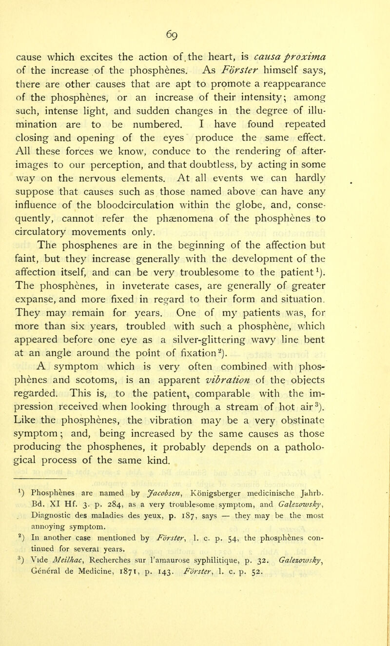 cause which excites the action of. the heart, is causa pro xirna of the increase of the phosphenes. As Forster himself says, there are other causes that are apt to promote a reappearance of the phosphenes, or an increase of their intensity; among such, intense light, and sudden changes in the degree of illu- mination are to be numbered. I have found repeated closing and opening of the eyes produce the same effect. All these forces we know, conduce to the rendering of after- images to our perception, and that doubtless, by acting in some way on the nervous elements. At all events we can hardly suppose that causes such as those named above can have any influence of the bloodcirculation within the globe, and, conse- quently, cannot refer the phenomena of the phosphenes to circulatory movements only. The phosphenes are in the beginning of the affection but faint, but they increase generally with the development of the affection itself, and can be very troublesome to the patient1). The phosphenes, in inveterate cases, are generally of greater expanse, and more fixed in regard to their form and situation. They may remain for years. One of my patients was, for more than six years, troubled with such a phosphene, which appeared before one eye as a silver-glittering wavy line bent at an angle around the point of fixation2). A symptom which is very often combined with phos- phenes and scotoms, is an apparent vibration of the objects regarded. This is, to the patient, comparable with the im- pression received when looking through a stream of hot air3). Like the phosphenes, the vibration may be a very obstinate symptom; and, being increased by the same causes as those producing the phosphenes, it probably depends on a patholo- gical process of the same kind. x) Phosphenes are named by Jacobsen, Konigsberger medicinische Jahrb. Bd. XI Hf. 3. p. 284, as a very troublesome symptom, and Galezowsky, Diagnostic des maladies des yeux, p. 187, says — they may be the most annoying symptom. 2) In another case mentioned by Forster, 1, c. p. 54, the phosphenes con- tinued for several years. 3) Vide Meilhac, Recherches sur l'amaurose syphilitique, p. 32. Galezowsky, General de Medicine, 1871, p. 143. Forster, 1. c. p. 52.