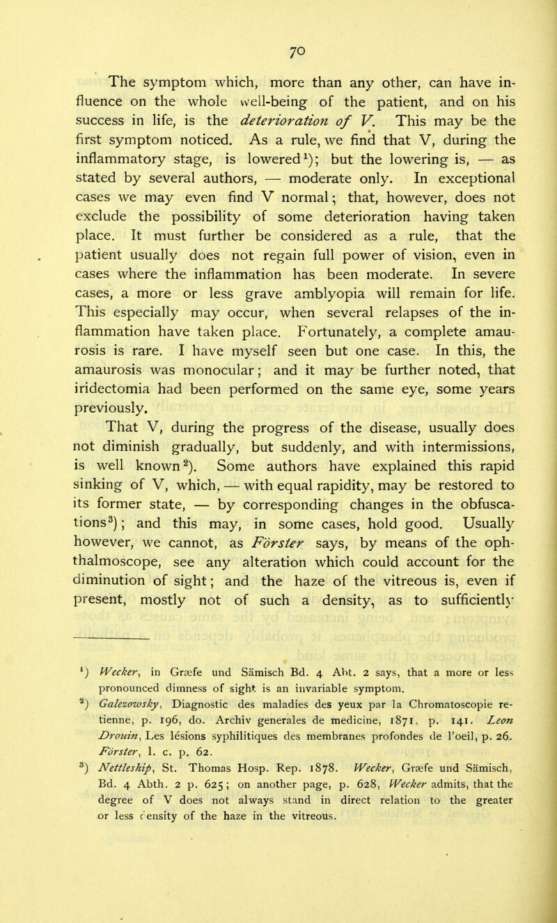 The symptom which, more than any other, can have in- fluence on the whole well-being of the patient, and on his success in life, is the deterioration of V. This may be the first symptom noticed. As a rule, we find that V, during the inflammatory stage, is lowered1); but the lowering is, — as stated by several authors, — moderate only. In exceptional cases we may even find V normal; that, however, does not exclude the possibility of some deterioration having taken place. It must further be considered as a rule, that the patient usually does not regain full power of vision, even in cases where the inflammation has been moderate. In severe cases, a more or less grave amblyopia will remain for life. This especially may occur, when several relapses of the in- flammation have taken place. Fortunately, a complete amau- rosis is rare. I have myself seen but one case. In this, the amaurosis was monocular; and it may be further noted, that iridectomia had been performed on the same eye, some years previously. That V, during the progress of the disease, usually does not diminish gradually, but suddenly, and with intermissions, is well known2). Some authors have explained this rapid sinking of V, which, — with equal rapidity, may be restored to its former state, — by corresponding changes in the obfusca- tions3); and this may, in some cases, hold good. Usually however, we cannot, as Fdrster says, by means of the oph- thalmoscope, see any alteration which could account for the diminution of sight; and the haze of the vitreous is, even if present, mostly not of such a density, as to sufficiently 1) Wecker, in Grsefe und Samisch Bd. 4 AM. 2 says, that a more or less pronounced dimness of sight is an invariable symptom. 2) Galezowsky, Diagnostic des maladies des yeux par la Chromatoscopie re- tienne, p. 196, do. Archiv generales de medicine, 1871, p. 141. Leon Drouin, Les lesions syphilitiques des membranes profondes de l'oeil, p. 26. Fdrster, 1. c. p. 62. 3) Nettleship, St. Thomas Hosp. Rep. 1878. Wecker, Grsefe und Samisch, Bd. 4 Abth. 2 p. 625; on another page, p. 628, Wecker admits, that the degree of V does not always stand in direct relation to the greater or less censity of the haze in the vitreous.