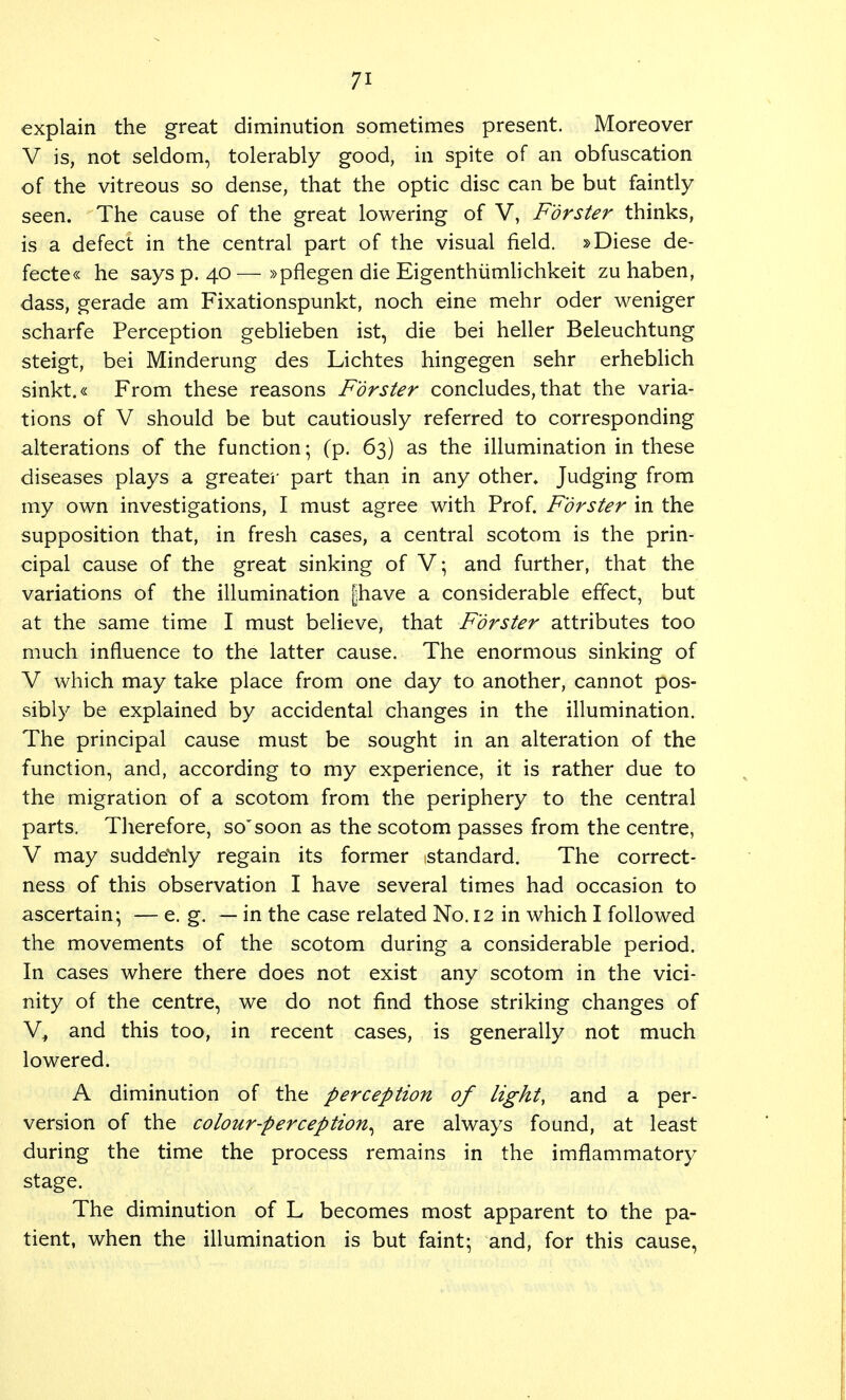 explain the great diminution sometimes present. Moreover V is, not seldom, tolerably good, in spite of an obfuscation of the vitreous so dense, that the optic disc can be but faintly seen. The cause of the great lowering of V, Forster thinks, is a defect in the central part of the visual field. »Diese de- fecte« he says p. 40—»pflegen die Eigenthumlichkeit zu haben, dass, gerade am Fixationspunkt, noch eine mehr oder weniger scharfe Perception geblieben ist, die bei heller Beleuchtung steigt, bei Minderung des Lichtes hingegen sehr erheblich sinkt.« From these reasons Forster concludes, that the varia- tions of V should be but cautiously referred to corresponding alterations of the function; (p. 63) as the illumination in these diseases plays a greater part than in any other* Judging from my own investigations, I must agree with Prof. Forster in the supposition that, in fresh cases, a central scotom is the prin- cipal cause of the great sinking of V; and further, that the variations of the illumination piave a considerable effect, but at the same time I must believe, that Forster attributes too much influence to the latter cause. The enormous sinking of V which may take place from one day to another, cannot pos- sibly be explained by accidental changes in the illumination. The principal cause must be sought in an alteration of the function, and, according to my experience, it is rather due to the migration of a scotom from the periphery to the central parts. Therefore, so'soon as the scotom passes from the centre, V may suddenly regain its former standard. The correct- ness of this observation I have several times had occasion to ascertain; — e. g. — in the case related No. 12 in which I followed the movements of the scotom during a considerable period. In cases where there does not exist any scotom in the vici- nity of the centre, we do not find those striking changes of V, and this too, in recent cases, is generally not much lowered. A diminution of the perception of light, and a per- version of the colour-perception^ are always found, at least during the time the process remains in the imflammatory stage. The diminution of L becomes most apparent to the pa- tient, when the illumination is but faint; and, for this cause,