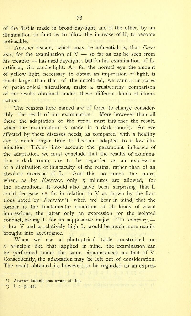 of the first is made in broad day-light, and of the other, by an illumination so faint as to allow the increase of H0 to become noticeable. Another reason, which may be influential, is, that Foer- ster, for the examination of V — so far as can be seen from his treatise, — has used day-light; but for his examination of L. artificial, viz. candle-light. As, for the normal eye, the amount of yellow light, necessary to obtain an impression of light, is much larger than that of the uncolored, we cannot, in cases of pathological alterations, make a trustworthy comparison of the results obtained under these different kinds of illumi- nation. The reasons here named are of force to change consider- ably the result of our examination. More however than all these, the adaptation of the retina must influence the result, when the examination is made in a dark room1). An eye affected by these diseases needs, as compared with a healthy eye, a much longer time to become adapted to a low illu- mination. Taking into account the paramount influence of the adaptation, we must conclude that the results of examina- tion in dark room, are to be regarded as an expression of a diminution of this faculty of the retina, rather than of an absolute decrease of L. And this so much the more, when, as by Foerster, only 5 minutes are allowed, for the adaptation. It would also have been surprising that L could decrease s6 far in relation to V as shown by the frac- tions noted by Foerster2), when we bear in mind, that the former is the fundamental condition of all kinds of visual impressions, the latter only an expression for the isolated conduct, having L for its suppositive major. The contrary, — a low V and a relatively high L would be much more readily brought into accordance. When we use a photoptrical table constructed on a principle like that applied in mine, the examination can be performed nnder the same circumstances as that of V. Consequently, the adaptation may be left out of consideration. The result obtained is, however, to be regarded as an expres- x) Foerster himself was aware of this. 2) 1. c. p. 44.