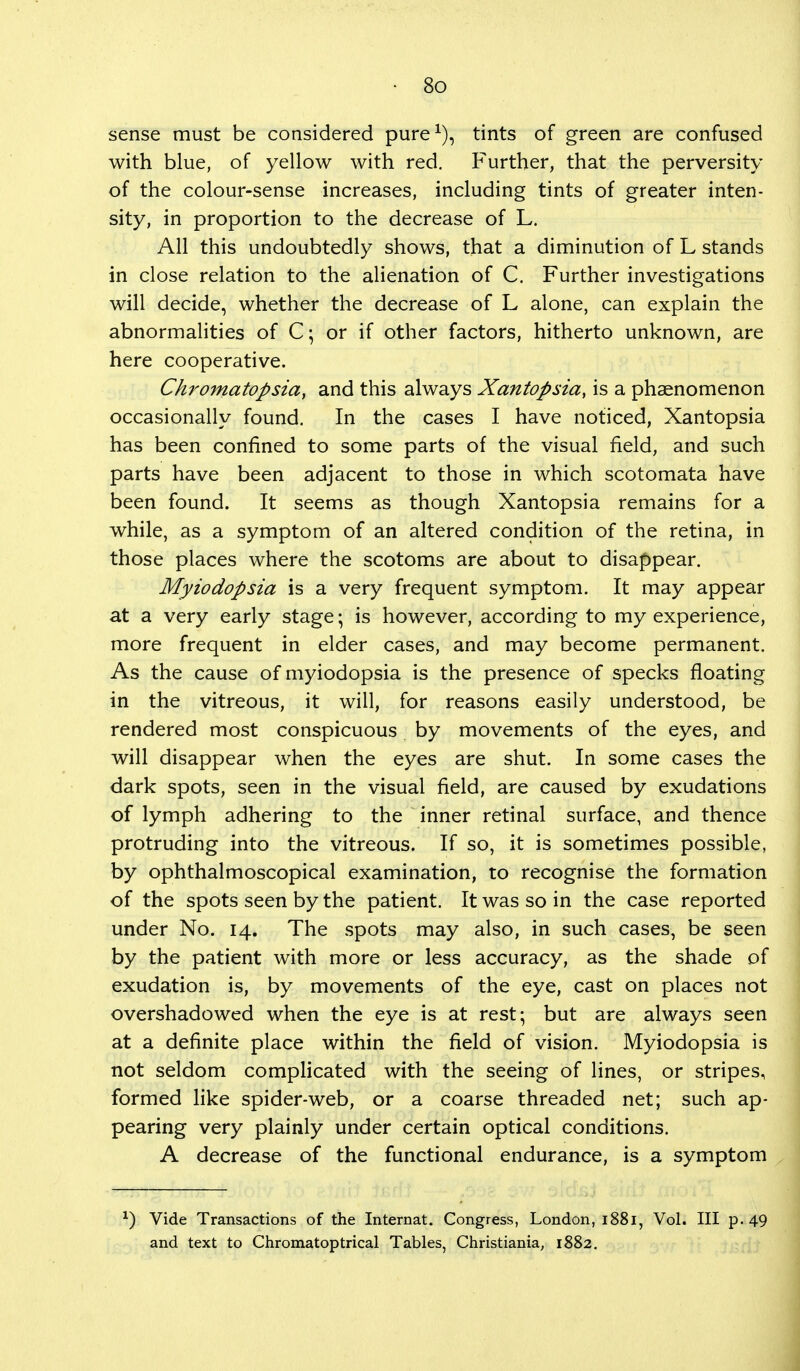 sense must be considered pure1), tints of green are confused with blue, of yellow with red. Further, that the perversity of the colour-sense increases, including tints of greater inten- sity, in proportion to the decrease of L. All this undoubtedly shows, that a diminution of L stands in close relation to the alienation of C. Further investigations will decide, whether the decrease of L alone, can explain the abnormalities of C; or if other factors, hitherto unknown, are here cooperative. Chromatopsia, and this always Xantopsia, is a phenomenon occasionally found. In the cases I have noticed, Xantopsia has been confined to some parts of the visual field, and such parts have been adjacent to those in which scotomata have been found. It seems as though Xantopsia remains for a while, as a symptom of an altered condition of the retina, in those places where the scotoms are about to disappear. Myiodopsia is a very frequent symptom. It may appear at a very early stage; is however, according to my experience, more frequent in elder cases, and may become permanent. As the cause of myiodopsia is the presence of specks floating in the vitreous, it will, for reasons easily understood, be rendered most conspicuous by movements of the eyes, and will disappear when the eyes are shut. In some cases the dark spots, seen in the visual field, are caused by exudations of lymph adhering to the inner retinal surface, and thence protruding into the vitreous. If so, it is sometimes possible, by ophthalmoscopical examination, to recognise the formation of the spots seen by the patient. It was so in the case reported under No. 14. The spots may also, in such cases, be seen by the patient with more or less accuracy, as the shade of exudation is, by movements of the eye, cast on places not overshadowed when the eye is at rest; but are always seen at a definite place within the field of vision. Myiodopsia is not seldom complicated with the seeing of lines, or stripes, formed like spider-web, or a coarse threaded net; such ap- pearing very plainly under certain optical conditions. A decrease of the functional endurance, is a symptom x) Vide Transactions of the Internat. Congress, London, 1881, Vol. Ill p. 49 and text to Chromatoptrical Tables, Christiania, 1882.