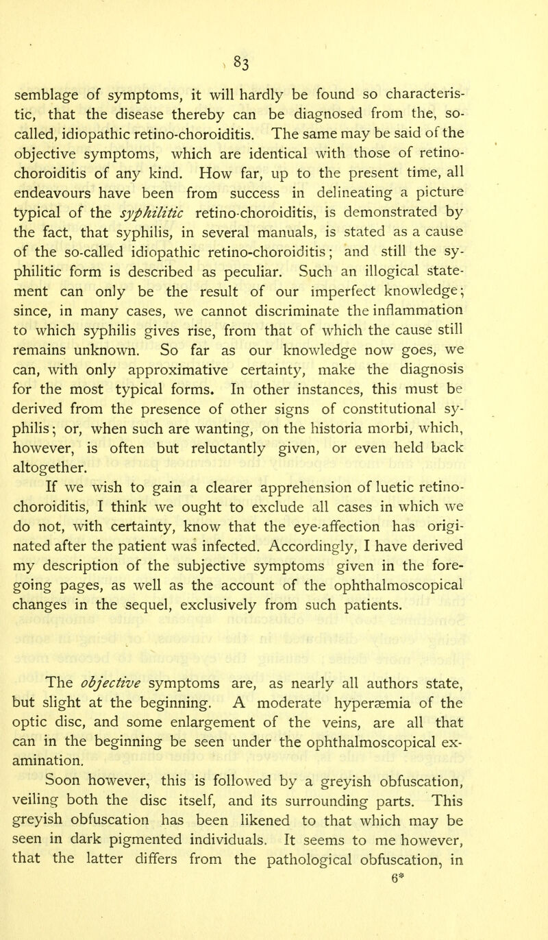 semblage of symptoms, it will hardly be found so characteris- tic, that the disease thereby can be diagnosed from the, so- called, idiopathic retino-choroiditis. The same may be said of the objective symptoms, which are identical with those of retino- choroiditis of any kind. How far, up to the present time, all endeavours have been from success in delineating a picture typical of the syphilitic retino-choroiditis, is demonstrated by the fact, that syphilis, in several manuals, is stated as a cause of the so-called idiopathic retino-choroiditis; and still the sy- philitic form is described as peculiar. Such an illogical state- ment can only be the result of our imperfect knowledge; since, in many cases, we cannot discriminate the inflammation to which syphilis gives rise, from that of which the cause still remains unknown. So far as our knowledge now goes, we can, with only approximative certainty, make the diagnosis for the most typical forms* In other instances, this must be derived from the presence of other signs of constitutional sy- philis ; or, when such are wanting, on the historia morbi, which, however, is often but reluctantly given, or even held back altogether. If we wish to gain a clearer apprehension of luetic retino- choroiditis, I think we ought to exclude all cases in which we do not, with certainty, know that the eye-affection has origi- nated after the patient was infected. Accordingly, I have derived my description of the subjective symptoms given in the fore- going pages, as well as the account of the ophthalmoscopical changes in the sequel, exclusively from such patients. The objective symptoms are, as nearly all authors state, but slight at the beginning. A moderate hypersemia of the optic disc, and some enlargement of the veins, are all that can in the beginning be seen under the ophthalmoscopical ex- amination. Soon however, this is followed by a greyish obfuscation, veiling both the disc itself, and its surrounding parts. This greyish obfuscation has been likened to that which may be seen in dark pigmented individuals. It seems to me however, that the latter differs from the pathological obfuscation, in 6*