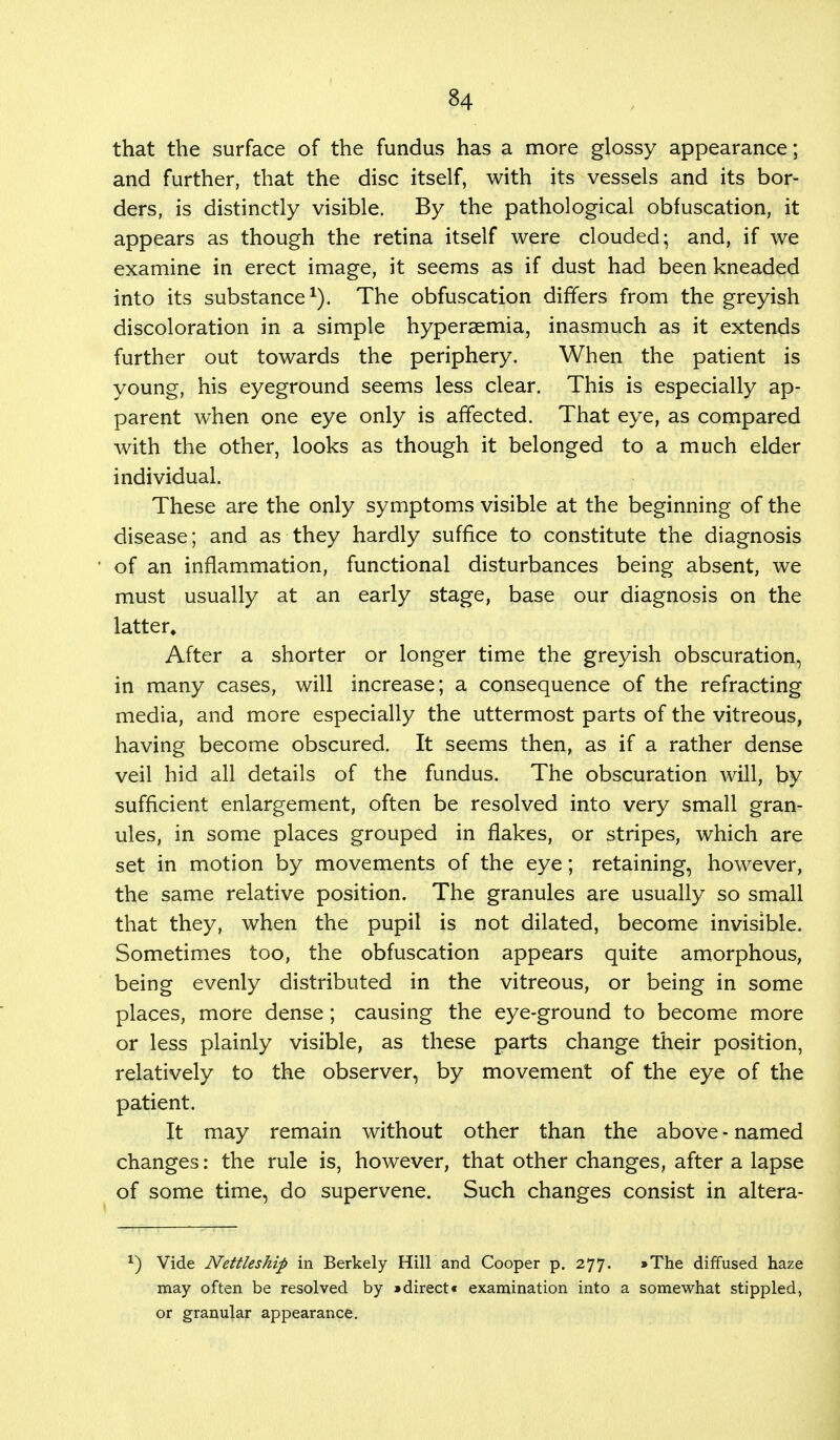 that the surface of the fundus has a more glossy appearance; and further, that the disc itself, with its vessels and its bor- ders, is distinctly visible. By the pathological obfuscation, it appears as though the retina itself were clouded; and, if we examine in erect image, it seems as if dust had been kneaded into its substance1). The obfuscation differs from the greyish discoloration in a simple hyperaemia, inasmuch as it extends further out towards the periphery. When the patient is young, his eyeground seems less clear. This is especially ap- parent when one eye only is affected. That eye, as compared with the other, looks as though it belonged to a much elder individual. These are the only symptoms visible at the beginning of the disease; and as they hardly suffice to constitute the diagnosis of an inflammation, functional disturbances being absent, we must usually at an early stage, base our diagnosis on the latter. After a shorter or longer time the greyish obscuration, in many cases, will increase; a consequence of the refracting media, and more especially the uttermost parts of the vitreous, having become obscured. It seems then, as if a rather dense veil hid all details of the fundus. The obscuration will, by sufficient enlargement, often be resolved into very small gran- ules, in some places grouped in flakes, or stripes, which are set in motion by movements of the eye; retaining, however, the same relative position. The granules are usually so small that they, when the pupil is not dilated, become invisible. Sometimes too, the obfuscation appears quite amorphous, being evenly distributed in the vitreous, or being in some places, more dense; causing the eye-ground to become more or less plainly visible, as these parts change their position, relatively to the observer, by movement of the eye of the patient. It may remain without other than the above - named changes: the rule is, however, that other changes, after a lapse of some time, do supervene. Such changes consist in altera- x) Vide Nettleship in Berkely Hill and Cooper p. 277. »The diffused haze may often be resolved by »direct* examination into a somewhat stippled, or granular appearance.