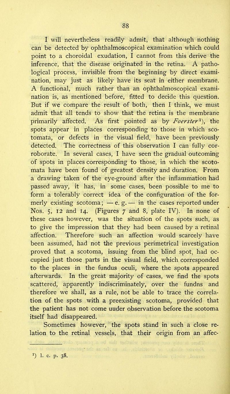 I will nevertheless readily admit, that although nothing can be detected by ophthalmoscopical examination which could point to a choroidal exudation, I cannot from this derive the inference, that the disease originated in the retina. A patho- logical process, invisible from the beginning by direct exami- nation, may just as likely have its seat in either membrane. A functional, much rather than an ophthalmoscopical exami- nation is, as mentioned before, fitted to decide this question. But if we compare the result of both, then I think, we must admit that all tends to show that the retina is the membrane primarily affected. As first pointed as by Foerster1), the spots appear in places corresponding to those in which sco- tomata, or defects in the visual field, have been previously detected. The correctness of this observation I can fully cor- roborate. In several cases, I have seen the gradual outcoming of spots in places corresponding to those, in which the scoto- mata have been found of greatest density and duration. From a drawing taken of the eye-ground after the inflammation had passed away, it has, in some cases, been possible to me to form a tolerably correct idea of the configuration of the for- merly existing scotoma; — e. g. — in the cases reported under Nos. 5, 12 and 14. (Figures 7 and 8, plate IV). In none of these cases however, was the situation of the spots such, as to give the impression that they had been caused by a retinal affection. Therefore such an affection would scarcely have been assumed, had not the previous perimetrical investigation proved that a scotoma, issuing from the blind spot, had oc- cupied just those parts in the visual field, which corresponded to the places in the fundus oculi, where the spots appeared afterwards. In the great majority of cases, we find the spots scattered, apparently indiscriminately, over the fundns and therefore we shall, as a rule, not be able to trace the correla- tion of the spots with a preexisting scotoma, provided that the patient has not come uuder observation before the scotoma itself had disappeared. Sometimes however, the spots stand in such a close re- lation to the retinal vessels, that their origin from an affec- *) 1. c. p. 38.