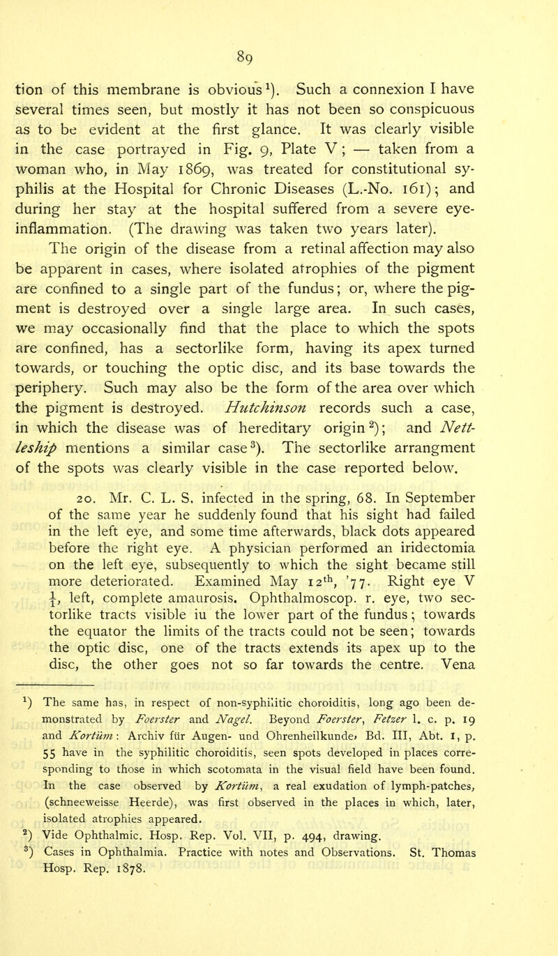 tion of this membrane is obvious1). Such a connexion I have several times seen, but mostly it has not been so conspicuous as to be evident at the first glance. It was clearly visible in the case portrayed in Fig. 9, Plate V ; — taken from a woman who, in May 1869, was treated for constitutional sy- philis at the Hospital for Chronic Diseases (L.-No. 161); and during her stay at the hospital suffered from a severe eye- inflammation. (The drawing was taken two years later). The origin of the disease from a retinal affection may also be apparent in cases, where isolated atrophies of the pigment are confined to a single part of the fundus; or, where the pig- ment is destroyed over a single large area. In such cases, we may occasionally find that the place to which the spots are confined, has a sectorlike form, having its apex turned towards, or touching the optic disc, and its base towards the periphery. Such may also be the form of the area over which the pigment is destroyed. Hutchinson records such a case, in which the disease was of hereditary origin2); and Nett- leship mentions a similar case3). The sectorlike arrangment of the spots was clearly visible in the case reported below. 20. Mr. C. L. S. infected in the spring, 68. In September of the same year he suddenly found that his sight had failed in the left eye, and some time afterwards, black dots appeared before the right eye. A physician performed an iridectomia on the left eye, subsequently to which the sight became still more deteriorated. Examined May 12th, '77. Right eye V \} left, complete amaurosis. Ophthalmoscop. r. eye, two sec- torlike tracts visible iu the lower part of the fundus; towards the equator the limits of the tracts could not be seen; towards the optic disc, one of the tracts extends its apex up to the disc, the other goes not so far towards the centre. Vena *) The same has, in respect of non-syphilitic choroiditis, long ago been de- monstrated by Foerster and Nagel. Beyond Foerster, Fetzer 1. c. p. 19 and Kortum: Archiv fur Augen- und Ohrenheilkunde* Bd. Ill, Abt. I, p. 55 have in the syphilitic choroiditis, seen spots developed in places corre- sponding to those in which scotomata in the visual field have been found. In the case observed by Kortum, a real exudation of lymph-patches, (schneeweisse Heerde), was first observed in the places in which, later, isolated atrophies appeared. 2) Vide Ophthalmic. Hosp. Rep. Vol. VII, p. 494, drawing. 3) Cases in Ophthalmia. Practice with notes and Observations. St. Thomas Hosp. Rep. 1878.