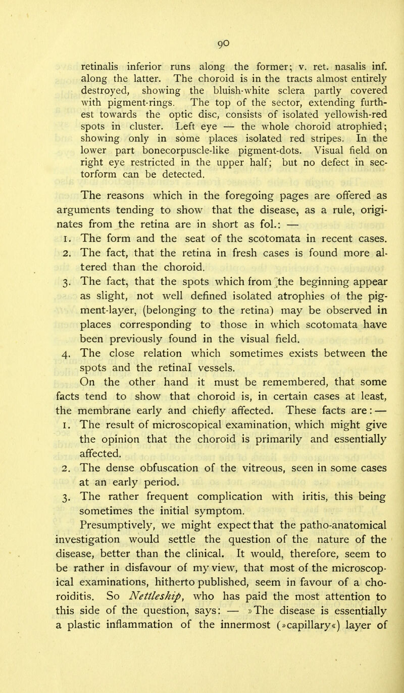 retinalis inferior runs along the former; v. ret. nasalis inf. along the latter. The choroid is in the tracts almost entirely destroyed, showing the bluish-white sclera partly covered with pigment-rings. The top of the sector, extending furth- est towards the optic disc, consists of isolated yellowish-red spots in cluster. Left eye — the whole choroid atrophied; showing only in some places isolated red stripes. In the lower part bonecorpuscle-like pigment-dots. Visual field on right eye restricted in the upper half; but no defect in sec- torform can be detected. The reasons which in the foregoing pages are offered as arguments tending to show that the disease, as a rule, origi- nates from the retina are in short as fol.: — 1. The form and the seat of the scotomata in recent cases. 2. The fact, that the retina in fresh cases is found more al- tered than the choroid. 3. The fact, that the spots which from the beginning appear as slight, not well defined isolated atrophies of the pig- ment-layer, (belonging to the retina) may be observed in places corresponding to those in which scotomata have been previously found in the visual field. 4. The close relation which sometimes exists between the spots and the retinal vessels. On the other hand it must be remembered, that some facts tend to show that choroid is, in certain cases at least, the membrane early and chiefly affected. These facts are: — 1. The result of microscopical examination, which might give the opinion that the choroid is primarily and essentially affected. 2. The dense obfuscation of the vitreous, seen in some cases at an early period. 3. The rather frequent complication with iritis, this being sometimes the initial symptom. Presumptively, we might expect that the patho-anatomical investigation would settle the question of the nature of the disease, better than the clinical. It would, therefore, seem to be rather in disfavour of my view, that most of the microscop- ical examinations, hitherto published, seem in favour of a cho- roiditis. So Netlleship, who has paid the most attention to this side of the question, says: — »The disease is essentially a plastic inflammation of the innermost (»capillary«) layer of