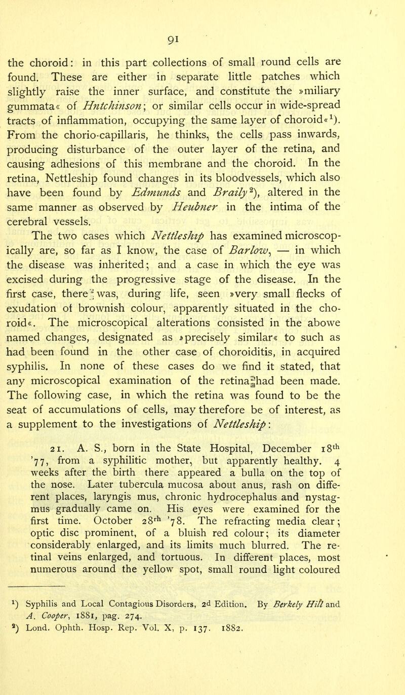 the choroid: in this part collections of small round cells are found. These are either in separate little patches which slightly raise the inner surface, and constitute the »miliary gummata« of Hutchinson; or similar cells occur in wide-spread tracts of inflammation, occupying the same layer of choroid*1). From the chorio-capillaris, he thinks, the cells pass inwards, producing disturbance of the outer layer of the retina, and causing adhesions of this membrane and the choroid. In the retina, Nettleship found changes in its bloodvessels, which also have been found by Edmunds and Braify2), altered in the same manner as observed by Heubner in the intima of the cerebral vessels. The two cases which Nettleship has examined microscop- ically are, so far as I know, the case of Barlow^ — in which the disease was inherited; and a case in which the eye was excised during the progressive stage of the disease. In the first case, there J was, during life, seen »very small flecks of exudation ot brownish colour, apparently situated in the cho- roids The microscopical alterations consisted in the abowe named changes, designated as »precisely similar« to such as had been found in the other case of choroiditis, in acquired syphilis. In none of these cases do we find it stated, that any microscopical examination of the retinajhad been made. The following case, in which the retina was found to be the seat of accumulations of cells, may therefore be of interest, as a supplement to the investigations of Nettleship'. 21. A. S., born in the State Hospital, December 18th '77, from a syphilitic mother, but apparently healthy. 4 weeks after the birth there appeared a bulla on the top of the nose. Later tubercula mucosa about anus, rash on diffe- rent places, laryngis mus, chronic hydrocephalus and nystag- mus gradually came on. His eyes were examined for the first time. October 28rh '78. The refracting media clear; optic disc prominent, of a bluish red colour; its diameter considerably enlarged, and its limits much blurred. The re- tinal veins enlarged, and tortuous. In different places, most numerous around the yellow spot, small round light coloured x) Syphilis and Local Contagious Disorders, 2d Edition. By Berkely Hill and A. Cooper, 1881, pag. 274. 2) Lond. Ophth. Hosp. Rep. Vol. X, p. 137. 1882.