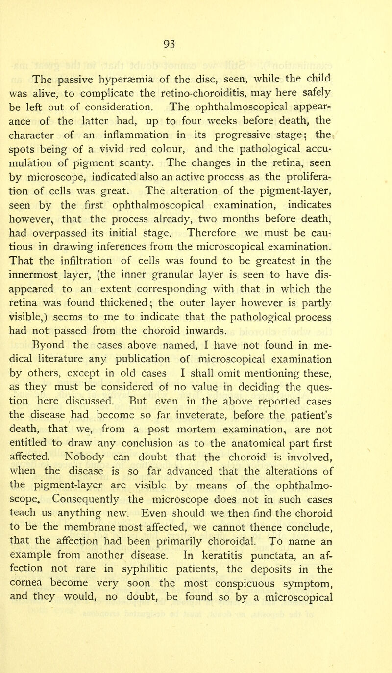 The passive hyperemia of the disc, seen, while the child was alive, to complicate the retino-choroiditis, may here safely be left out of consideration. The ophthalmoscopical appear- ance of the latter had, up to four weeks before death, the character of an inflammation in its progressive stage; the spots being of a vivid red colour, and the pathological accu- mulation of pigment scanty. The changes in the retina, seen by microscope, indicated also an active process as the prolifera- tion of cells was great. The alteration of the pigment-layer, seen by the first ophthalmoscopical examination, indicates however, that the process already, two months before death, had overpassed its initial stage. Therefore we must be cau- tious in drawing inferences from the microscopical examination. That the infiltration of cells was found to be greatest in the innermost layer, (the inner granular layer is seen to have dis- appeared to an extent corresponding with that in which the retina was found thickened; the outer layer however is partly visible,) seems to me to indicate that the pathological process had not passed from the choroid inwards. Byond the cases above named, I have not found in me- dical literature any publication of microscopical examination by others, except in old cases I shall omit mentioning these, as they must be considered of no value in deciding the ques- tion here discussed. But even in the above reported cases the disease had become so far inveterate, before the patient's death, that we, from a post mortem examination, are not entitled to draw any conclusion as to the anatomical part first affected. Nobody can doubt that the choroid is involved, when the disease is so far advanced that the alterations of the pigment-layer are visible by means of the ophthalmo- scope. Consequently the microscope does not in such cases teach us anything new. Even should we then find the choroid to be the membrane most affected, we cannot thence conclude, that the affection had been primarily choroidal. To name an example from another disease. In keratitis punctata, an af- fection not rare in syphilitic patients, the deposits in the cornea become very soon the most conspicuous symptom, and they would, no doubt, be found so by a microscopical