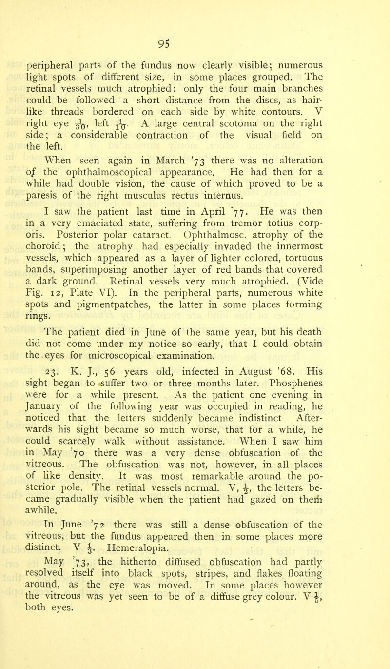 peripheral parts of the fundus now clearly visible; numerous light spots of different size, in some places grouped. The retinal vessels much atrophied; only the four main branches could be followed a short distance from the discs, as hair- like threads bordered on each side by white contours. V right eye left A large central scotoma on the right side; a considerable contraction of the visual field on the left. When seen again in March '73 there was no alteration 0/ the ophthalmoscopical appearance. He had then for a while had double vision, the cause of which proved to be a paresis of the right musculus rectus internus. I saw the patient last time in April '77. He was then in a very emaciated state, suffering from tremor totius corp- oris. Posterior polar cataract. Ophthalmosc. atrophy of the choroid; the atrophy had especially invaded the innermost vessels, which appeared as a layer of lighter colored, tortuous bands, superimposing another layer of red bands that covered a dark ground. Retinal vessels very much atrophied. (Vide Fig. 12, Plate VI). In the peripheral parts, numerous white spots and pigmentpatches, the latter in some places forming rings. The patient died in June of the same year, but his death did not come under my notice so early, that I could obtain the.eyes for microscopical examination. 23. K. J., 56 years old, infected in August '68. His sight began to suffer two or three months later. Phosphenes were for a while present. As the patient one evening in January of the following year was occupied in reading, he noticed that the letters suddenly became indistinct. After- wards his sight became so much worse, that for a while, he could scarcely walk without assistance. When I saw him in May '70 there was a very dense obfuscation of the vitreous. The obfuscation was not, however, in all places of like density. It was most remarkable around the po- sterior pole. The retinal vessels normal. V, \, the letters be- came gradually visible when the patient had gazed on them awhile. In June '72 there was still a dense obfuscation of the vitreous, but the fundus appeared then in some places more distinct. V J. Hemeralopia. May '73, the hitherto diffused obfuscation had partly resolved itself into black spots, stripes, and flakes floating around, as the eye was moved. In some places however the vitreous was yet seen to be of a diffuse grey colour. V J, both eyes.