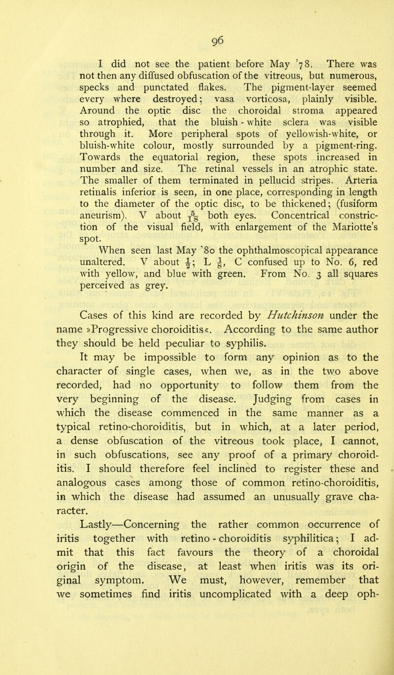 I did not see the patient before May '78. There was not then any diffused obfuscation of the vitreous, but numerous, specks and punctated flakes. The pigment-layer seemed every where destroyed; vasa vorticosa, plainly visible. Around the optic disc the choroidal stroma appeared so atrophied, that the bluish - white sclera was visible through it. More peripheral spots of yellowish-white, or bluish-white colour, mostly surrounded by a pigment-ring. Towards the equatorial region, these spots increased in number and size. The retinal vessels in an atrophic state. The smaller of them terminated in pellucid stripes. Arteria retinalis inferior is seen, in one place, corresponding in length to the diameter of the optic disc, to be thickened; (fusiform aneurism). V about T5g both eyes. Concentrical constric- tion of the visual field, with enlargement of the Mariotte's spot. When seen last May '8o the ophthalmoscopical appearance unaltered. V about -J; L |, C confused up to No. 6, red with yellow, and blue with green. From No. 3 all squares perceived as grey. Cases of this kind are recorded by Hutchinson under the name »Progressive choroiditis«. According to the same author they should be held peculiar to syphilis. It may be impossible to form any opinion as to the character of single cases, when we, as in the two above recorded, had no opportunity to follow them from the very beginning of the disease. Judging from cases in which the disease commenced in the same manner as a typical retino-choroiditis, but in which, at a later period, a dense obfuscation of the vitreous took place, I cannot, in such obfuscations, see any proof of a primary choroid- itis. I should therefore feel inclined to register these and analogous cases among those of common retino-choroiditis, in which the disease had assumed an unusually grave cha- racter. Lastly—Concerning the rather common occurrence of iritis together with retino - choroiditis syphilitica \ I ad- mit that this fact favours the theory of a choroidal origin of the disease, at least when iritis was its ori- ginal symptom. We must, however, remember that we sometimes find iritis uncomplicated with a deep oph-