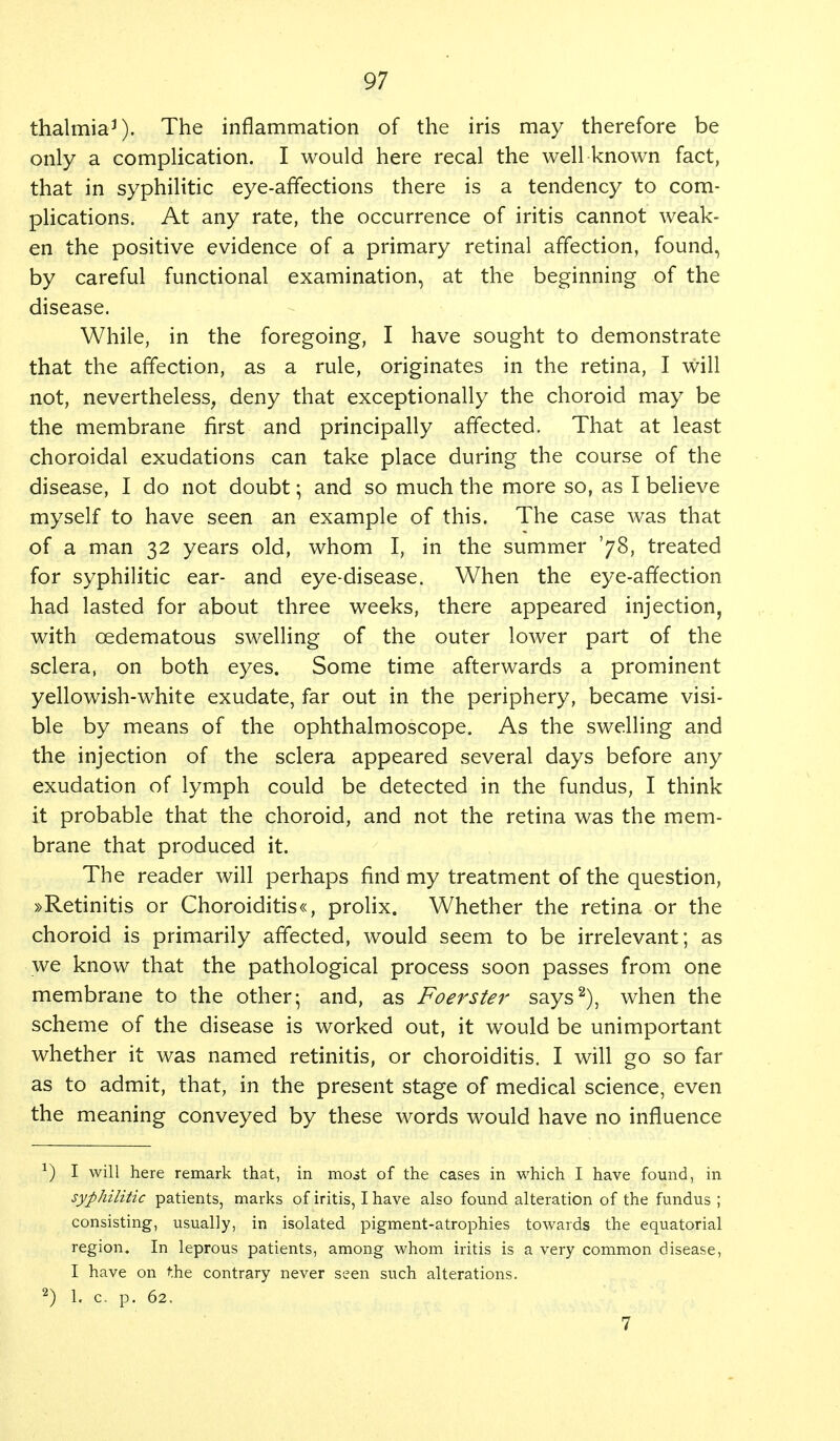 thalmia3). The inflammation of the iris may therefore be only a complication. I would here recal the well known fact, that in syphilitic eye-affections there is a tendency to com- plications. At any rate, the occurrence of iritis cannot weak- en the positive evidence of a primary retinal affection, found, by careful functional examination, at the beginning of the disease. While, in the foregoing, I have sought to demonstrate that the affection, as a rule, originates in the retina, I will not, nevertheless, deny that exceptionally the choroid may be the membrane first and principally affected. That at least choroidal exudations can take place during the course of the disease, I do not doubt; and so much the more so, as I believe myself to have seen an example of this. The case was that of a man 32 years old, whom I, in the summer '78, treated for syphilitic ear- and eye-disease. When the eye-affection had lasted for about three weeks, there appeared injection, with cedematous swelling of the outer lower part of the sclera, on both eyes. Some time afterwards a prominent yellowish-white exudate, far out in the periphery, became visi- ble by means of the ophthalmoscope. As the swelling and the injection of the sclera appeared several days before any exudation of lymph could be detected in the fundus, I think it probable that the choroid, and not the retina was the mem- brane that produced it. The reader will perhaps find my treatment of the question, »Retinitis or Choroiditis«, prolix. Whether the retina or the choroid is primarily affected, would seem to be irrelevant; as we know that the pathological process soon passes from one membrane to the other; and, as Foerster says2), when the scheme of the disease is worked out, it would be unimportant whether it was named retinitis, or choroiditis. I will go so far as to admit, that, in the present stage of medical science, even the meaning conveyed by these words would have no influence *) I will here remark that, in most of the cases in which I have found, in syphilitic patients, marks of iritis, I have also found alteration of the fundus ; consisting, usually, in isolated pigment-atrophies towards the equatorial region. In leprous patients, among whom iritis is a very common disease, I have on the contrary never seen such alterations. 2) 1. c. p. 62. 7