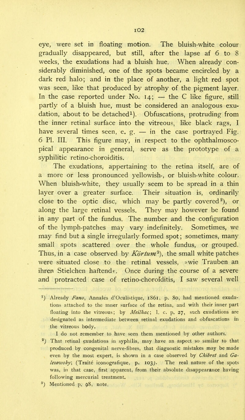 eye, were set in floating motion. The bluish-white colour gradually disappeared, but still, after the lapse af 6 to 8 weeks, the exudations had a bluish hue. When already con- siderably diminished, one of the spots became encircled by a dark red halo; and in the place of another, a light red spot was seen, like that produced by atrophy of the pigment layer. In the case reported under No. 14; — the C like figure, still partly of a bluish hue, must be considered an analogous exu- dation, about to be detached1). Obfuscations, protruding from the inner retinal surface into the vitreous, like black rags, I have several times seen, e. g. — in the case portrayed Fig. 6 PI. III. This figure may, in respect to the ophthalmosco- pical appearance in general, serve as the prototype of a syphilitic retino-choroiditis. The exudations, appertaining to the retina itself, are of a more or less pronounced yellowish-, or bluish-white colour. When bluish-white, they usually seem to be spread in a thin layer over a greater surface. Their situation is, ordinarily close to the optic disc, which may be partly covered2), or along the large retinal vessels. They may however be found in any part of the fundus. The number and the configuration of the lymph-patches may vary indefinitely. Sometimes, we may find but a single irregularly formed spot; sometimes, many small spots scattered over the whole fundus, or grouped. Thus, in a case observed by Korturn3), the small white patches were situated close to the retinal vessels, »wie Trauben an ihren Stielchen haftend«. Once during the course of a severe and protracted case of retino-chorofditis, I saw several well 1) Already Fano, Annales d'Oculistique, 1861, p. 80, had mentioned exuda- tions attached to the inner surface of the retina, and with their inner part floating into the vitreous; by Meilhac\ 1. c. p. 27, such exudations are designated as intermediate between retinal exudations and obfuscations in the vitreous body. I do not remember to have seen them mentioned by other authors. 2) That retinal exudations in syphilis, may have an aspect so similar to that produced by congenital nerve-fibres, that diagnostic mistakes may be made even by the most expert, is shown in a case observed by Chibret and Ga- lezowsky; (Traite iconografique, p. 103J. The real nature of the spots was, in that case, first apparent, from their absolute disappearance having following mercurial treatment. 3) Mentioned p. 98, note.