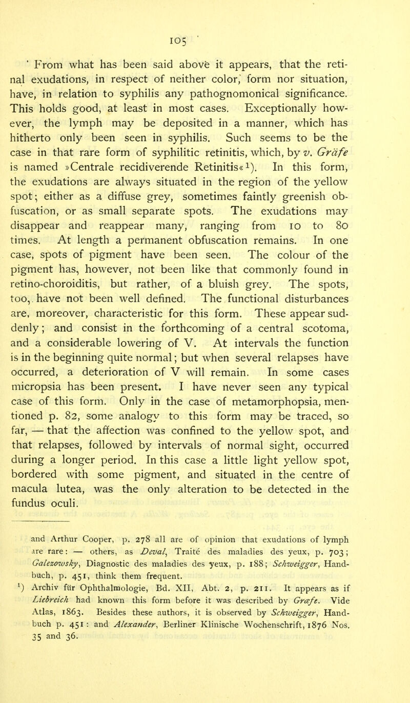 io5 ' From what has been said above it appears, that the reti- nal exudations, in respect of neither color, form nor situation, have, in relation to syphilis any pathognomonical significance. This holds good, at least in most cases. Exceptionally how- ever, the lymph may be deposited in a manner, which has hitherto only been seen in syphilis. Such seems to be the case in that rare form of syphilitic retinitis, which, by v. Grafe is named »Centrale recidiverende Retinitis«1). In this form, the exudations are always situated in the region of the yellow spot; either as a diffuse grey, sometimes faintly greenish ob- fuscation, or as small separate spots. The exudations may disappear and reappear many, ranging from 10 to 80 times. At length a permanent obfuscation remains. In one case, spots of pigment have been seen. The colour of the pigment has, however, not been like that commonly found in retino-choroiditis, but rather, of a bluish grey. The spots, too,. have not been well defined. The functional disturbances are, moreover, characteristic for this form. These appear sud- denly ; and consist in the forthcoming of a central scotoma, and a considerable lowering of V. At intervals the function is in the beginning quite normal; but when several relapses have occurred, a deterioration of V will remain. In some cases micropsia has been present. I have never seen any typical case of this form. Only in the case of metamorphopsia, men- tioned p. 82, some analogy to this form may be traced, so far, —that the affection was confined to the yellow spot, and that relapses, followed by intervals of normal sight, occurred during a longer period. In this case a little light yellow spot, bordered with some pigment, and situated in the centre of macula lutea, was the only alteration to be detected in the fundus oculi. and Arthur Cooper, p. 278 all are of opinion that exudations of lymph are rare: — others, as Deval, Traite des maladies des yeux, p. 703; Galezowsky, Diagnostic des maladies des yeux, p. 188; Schweigger, Hand- buch, p. 451, think them frequent. l) Archiv fur Ophthalmologic, Bd. XII, Abt. 2, p. 211. It appears as if Liebreich had known this form before it was described by Grafe. Vide Atlas, 1863. Besides these authors, it is observed by Schweigger, Hand- buch p. 451 : and Alexander, Berliner Klinische Wochenschrift, 1876 Nos. 35 and 36.