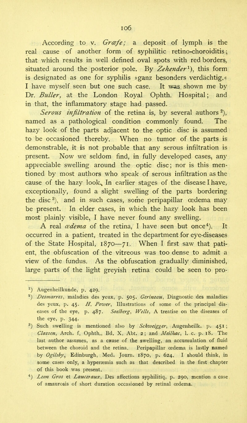 io6 According to v. Grcefe; a deposit of lymph is the real cause of another form of syphilitic retino-choroiditis • that which results in well defined oval spots with red borders, situated around the posterior pole. By Zehender1}, this form is designated as one for syphilis »ganz besonders verdachtig.« I have myself seen but one such case. It was shown me by Dr. Buller, at the London Royal Ophth. Hospital; and in that, the inflammatory stage had passed. Serous infiltration of the retina is, by several authors 2), named as a pathological condition commonly found. The hazy look of the parts adjacent to the optic disc is assumed to be occasioned thereby. When no tumor of the parts is demonstrable, it is not probable that any serous infiltration is present. Now we seldom find, in fully developed cases, any appreciable swelling around the optic disc; nor is this men- tioned by most authors who speak of serous infiltration as the cause of the hazy look.. In earlier stages of the disease I have, exceptionally, found a slight swelling of the parts bordering the disc3), and in such cases, some peripapillar oedema may be present. In elder cases, in which the hazy look has been most plainly visible, I have never found any swelling. A real oedema of the retina, I have seen but once4). It occurred in a patient, treated in the department for eye-diseases of the State Hospital, 1870—71. When I first saw that pati- ent, the obfuscation of the vitreous was too dense to admit a view of the fundus. As the obfuscation gradually diminished, large parts of the light greyish retina could be seen to pro- *) Augenheilkunde, p. 429. '2) Desmarres, maladies des yeux, p. 505. Gerineau, Diagnostic des maladies des yeux, p. 45. H. Power, Illustrations of some of the principal dis- eases of the eye, p. 487. Soelberg, Wells, A treatise on the diseases of the eye, p. 344. 3) Such swelling is mentioned also by Schweigger, Augenheilk. p. 451 ; Classen, Arch. f. Ophth., Bd. X, Abt. 2; and Meilhac, 1. c. p. 18. The last author assumes, as a cause of the swelling, an accumulation of fluid between the choroid and the retina. Peripapillar oedema is lastly named by Ogilsby, Edinburgh, Med. Journ. 1870, p. 624. I should think, in some cases only, a hyperasmia such as that described in the first chapter of this book was present. 4) Leon Gros et Lauceraux, Des affections syphilitiq, p. 290, mention a case of amaurosis of short duration occasioned by retinal oedema.