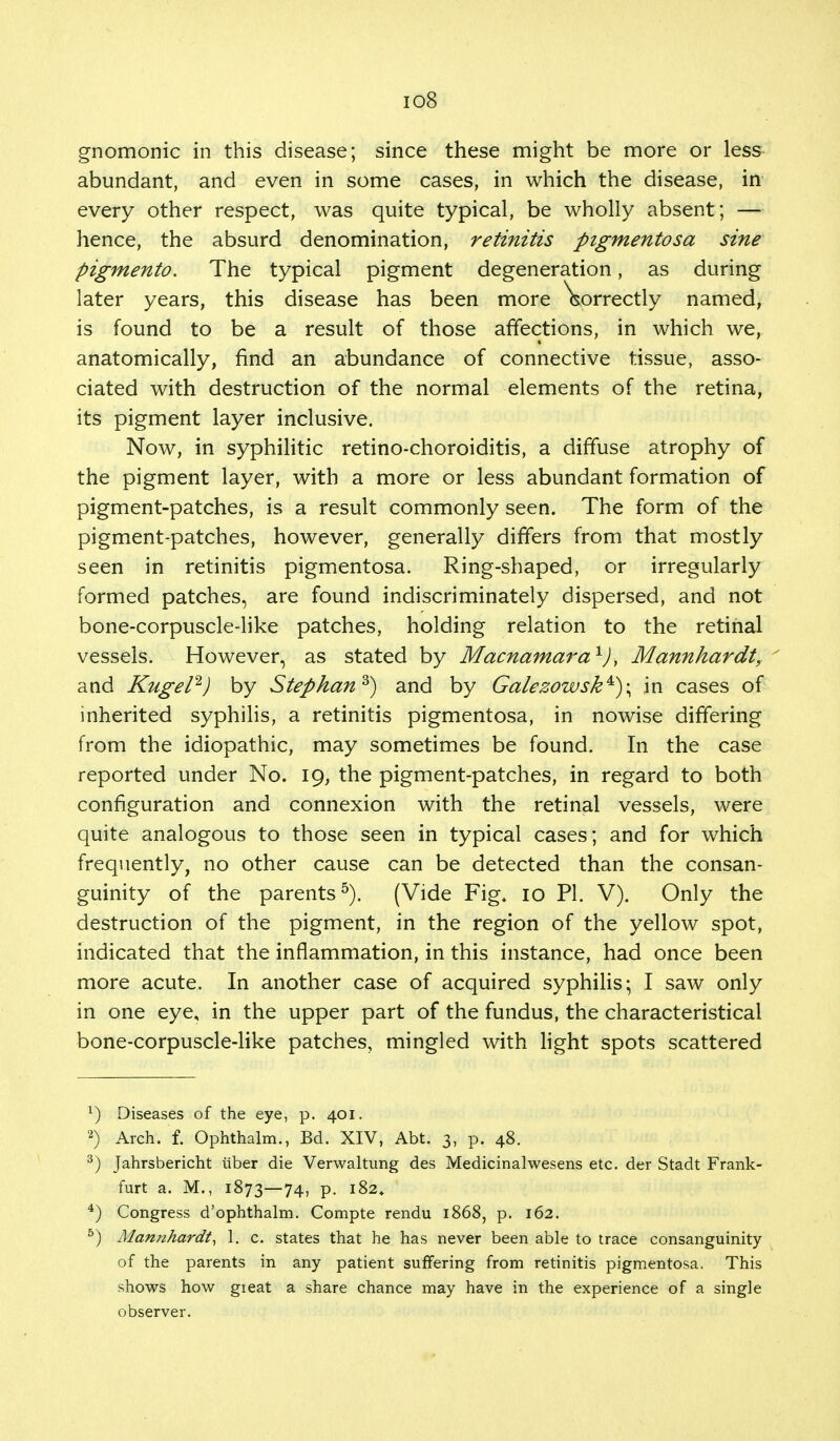 io8 gnomonic in this disease; since these might be more or less abundant, and even in some cases, in which the disease, in every other respect, was quite typical, be wholly absent; — hence, the absurd denomination, retinitis pigmentosa sine pigmento. The typical pigment degeneration, as during later years, this disease has been more \orrectly named, is found to be a result of those affections, in which we, anatomically, find an abundance of connective tissue, asso- ciated with destruction of the normal elements of the retina, its pigment layer inclusive. Now, in syphilitic retino-choroiditis, a diffuse atrophy of the pigment layer, with a more or less abundant formation of pigment-patches, is a result commonly seen. The form of the pigment-patches, however, generally differs from that mostly seen in retinitis pigmentosa. Ring-shaped, or irregularly formed patches, are found indiscriminately dispersed, and not bone-corpuscle-like patches, holding relation to the retinal vessels. However, as stated by Macnamara1), Mannhardt, and Kugel2) by Stepkan3) and by Galezowsk^)\ in cases of inherited syphilis, a retinitis pigmentosa, in nowise differing from the idiopathic, may sometimes be found. In the case reported under No. 19, the pigment-patches, in regard to both configuration and connexion with the retinal vessels, were quite analogous to those seen in typical cases; and for which frequently, no other cause can be detected than the consan- guinity of the parents5). (Vide Fig+ 10 PI. V). Only the destruction of the pigment, in the region of the yellow spot, indicated that the inflammation, in this instance, had once been more acute. In another case of acquired syphilis; I saw only in one eye, in the upper part of the fundus, the characteristical bone-corpuscle-like patches, mingled with light spots scattered x) Diseases of the eye, p. 401. 2) Arch. f. Ophthalm., Bd. XIV, Abt. 3, p. 48. 3) Jahrsbericht tuber die Verwaltung des Medicinalwesens etc. der Stadt Frank- furt a. M., 1873—74, p. 182. 4) Congress d'ophthalm. Compte rendu 1868, p. 162. 5) Manithardt, 1. c. states that he has never been able to trace consanguinity of the parents in any patient suffering from retinitis pigmentosa. This shows how gieat a share chance may have in the experience of a single observer.