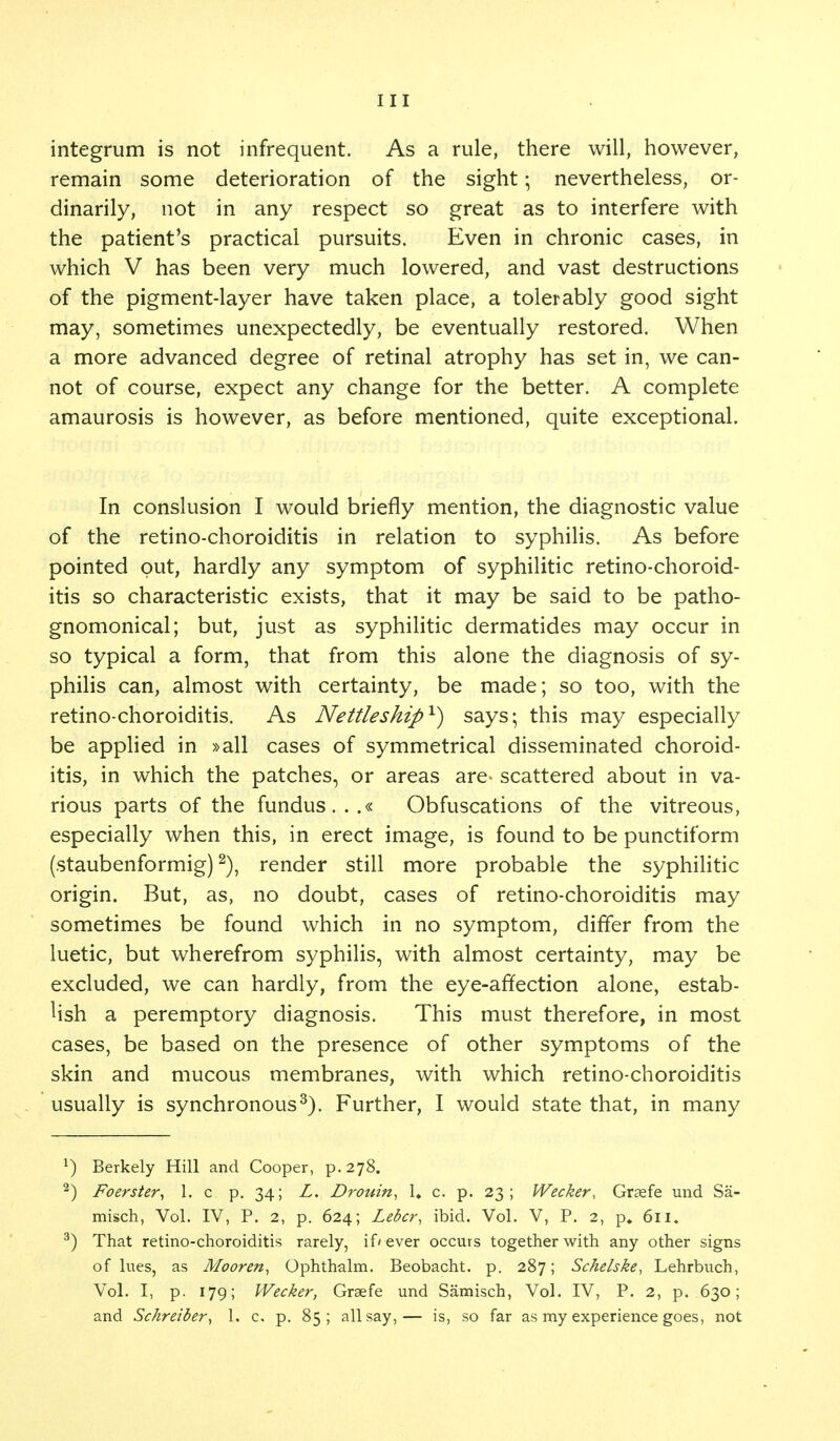 integrum is not infrequent. As a rule, there will, however, remain some deterioration of the sight; nevertheless, or- dinarily, not in any respect so great as to interfere with the patient's practical pursuits. Even in chronic cases, in which V has been very much lowered, and vast destructions of the pigment-layer have taken place, a tolerably good sight may, sometimes unexpectedly, be eventually restored. When a more advanced degree of retinal atrophy has set in, we can- not of course, expect any change for the better. A complete amaurosis is however, as before mentioned, quite exceptional. In conslusion I would briefly mention, the diagnostic value of the retino-choroiditis in relation to syphilis. As before pointed out, hardly any symptom of syphilitic retino-choroid- itis so characteristic exists, that it may be said to be patho- gnomonical; but, just as syphilitic dermatides may occur in so typical a form, that from this alone the diagnosis of sy- philis can, almost with certainty, be made; so too, with the retino-choroiditis. As Nettleship1) says; this may especially be applied in »all cases of symmetrical disseminated choroid- itis, in which the patches, or areas are- scattered about in va- rious parts of the fundus...« Obfuscations of the vitreous, especially when this, in erect image, is found to be punctiform (staubenformig)2), render still more probable the syphilitic origin. But, as, no doubt, cases of retino-choroiditis may sometimes be found which in no symptom, differ from the luetic, but wherefrom syphilis, with almost certainty, may be excluded, we can hardly, from the eye-affection alone, estab- lish a peremptory diagnosis. This must therefore, in most cases, be based on the presence of other symptoms of the skin and mucous membranes, with which retino-choroiditis usually is synchronous3). Further, I would state that, in many *) Berkely Hill and Cooper, p. 278. 2) Foerster, 1. c p. 34; L. Drouin, 1» c. p. 23; Wecker, Graefe und Sa- misch, Vol. IV, P. 2, p. 624; Leber, ibid. Vol. V, P. 2, p. 611, 3) That retino-choroiditis rarely, if' ever occurs together with any other signs of lues, as Mooren, Ophthalm. Beobacht. p. 287; Schelske, Lehrbuch, Vol. I, p. 179; Wecker, Graefe und Samisch, Vol. IV, P. 2, p. 630; and Schreiber, 1. c. p. 85; all say,— is, so far as my experience goes, not