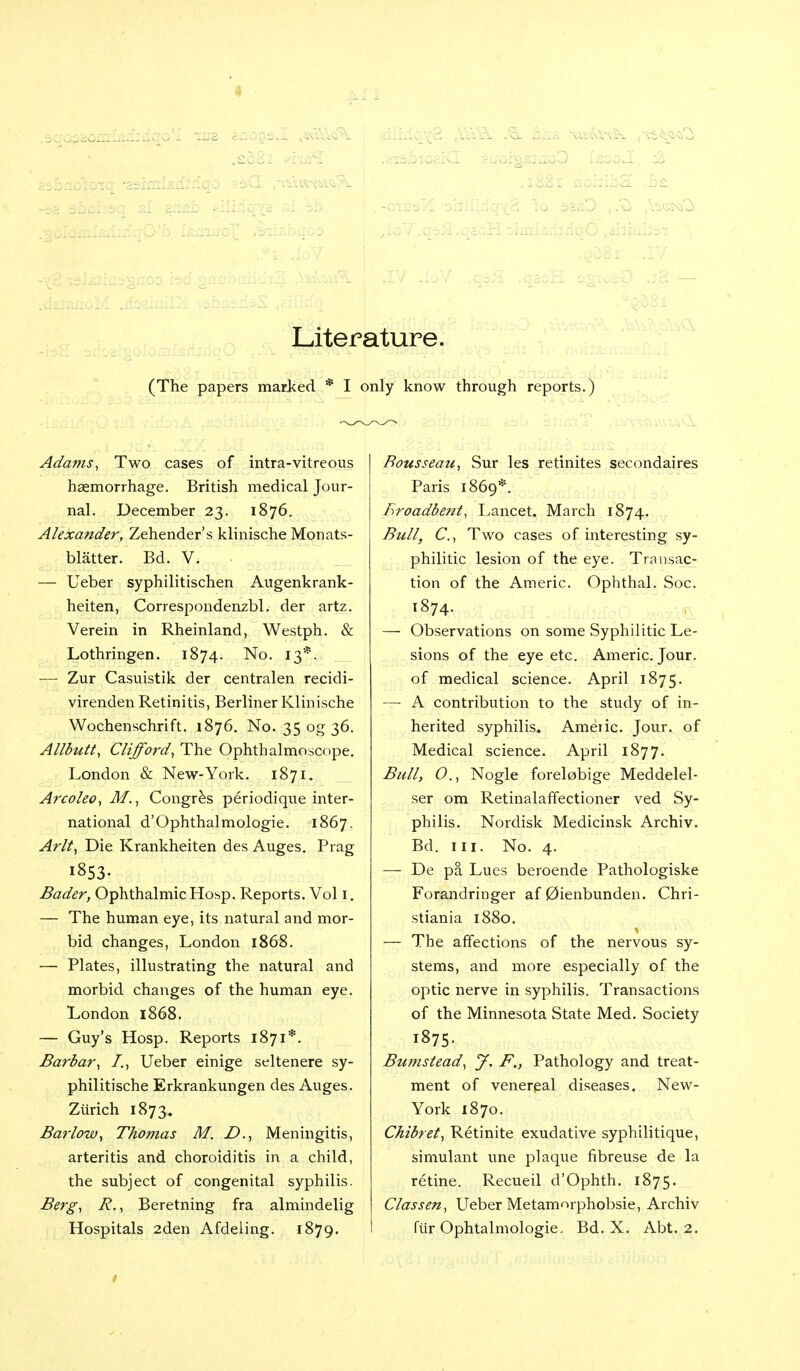 . . ... - _ . .. . . . Literature. (The papers marked * I only know through reports.) Adams, Two cases of intra-vitreous haemorrhage. British medical Jour- nal. December 23. 1876. Alexander, Zehender's klinische Monats- blatter. Bd. V. — Ueber syphilitischen Augenkrank- heiten, Correspondenzbl. der artz. Verein in Rheinland, Westph. & Lothringen. 1874. No. 13*. — Zur Casuistik der centralen recidi- virenden Retinitis, Berliner Klinische Wochenschrift. 1876. No. 35 og 36. Allbutt, Clifford, The Ophthalmoscope. London & New-York. 1871. Arcoleo, M., Congres periodique inter- national d'Ophthalmologie. 1867. Aril, Die Krankheiten des Auges. Prag 1853. Bader, Ophthalmic Hosp. Reports. Vol I. — The human eye, its natural and mor- bid changes, London 1868. — Plates, illustrating the natural and morbid changes of the human eye, London 1868. — Guy's Hosp. Reports 1871*. Barbar, I., Ueber einige seltenere sy- philitische Erkrankungen des Auges. Zurich 1873,. Barlow, Thomas M. D., Meningitis, arteritis and choroiditis in a child, the subject of congenital syphilis. Berg, R., Beretning fra almindelig Rousseau, Sur les retinites seeondaires Paris 1869*. Eroadbent, Lancet. March 1874. Bull, C, Two cases of interesting sy- philitic lesion of the eye. Transac- tion of the Aineric. Ophthal. Soc. 1874. — Observations on some Syphilitic Le- sions of the eye etc. Americ. Jour, of medical science. April 1875. — A contribution to the study of in- herited syphilis. Amenc. Jour, of Medical science. April 1877. Bull, 0., Nogle forelobige Meddelel- ser om Retinalaffectioner ved Sy- philis. Nordisk Medicinsk Archiv. Bd. in. No. 4. — De pa Lues beroende Pathologiske Forandringer af 0ienbunden. Chri- stiania 1880. — The affections of the nervous sy- stems, and more especially of the optic nerve in syphilis. Transactions of the Minnesota State Med. Society i875- Bumstead, J, F„ Pathology and treat- ment of venereal diseases. New- York 1870. Chibret, Retinite exudative syphilitique, simulant une plaque fibreuse de la retine. Recueil d'Ophth. 1875. Classen, Ueber Metamorphobsie, Archiv