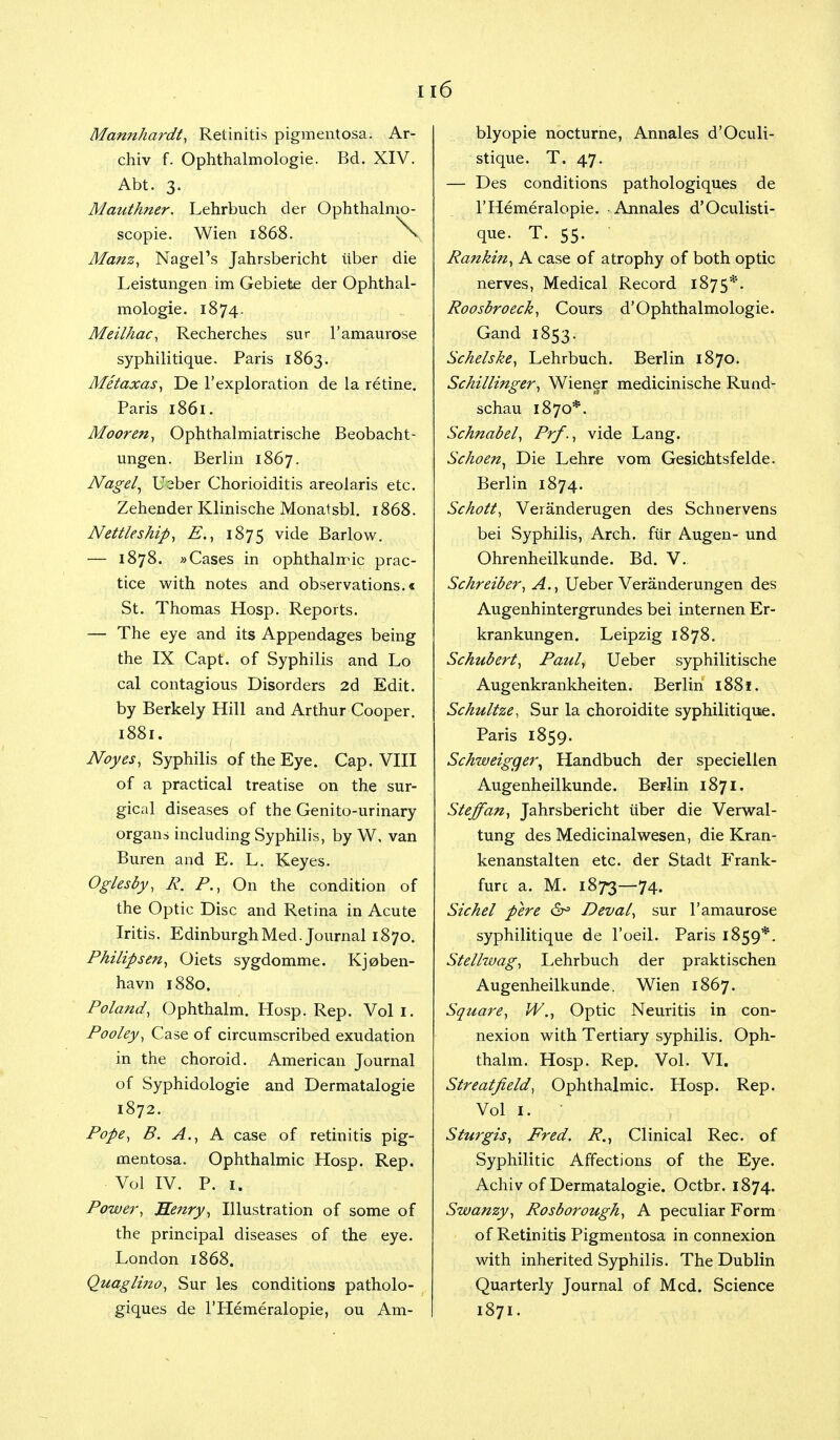 u6 Mannhardt, Retinitis pigmentosa. Ar- chiv f. Ophthalmologic Bd. XIV. Abt. 3. Mauthner. Lehrbuch der Ophthalmo- scopic Wien 1868. > Manz, Nagel's Jahrsbericht iiber die Leistungen im Gebiete der Ophthal- mologic 1874. Meilhac, Recherches sur l'amaurose syphilitiquc Paris 1863. Metaxas, De l'exploration de la retine. Paris 1861. Moor en, Ophthalmiatrische Beobacht- ungen. Berlin 1867. Nag-el, U^ber Chorioiditis areolaris etc. Zehender Klinische Monatsbl. 1868. Nettleship, E., 1875 v^e Barlow. — 1878. »Cases in ophthalmic prac- tice with notes and observations.* St. Thomas Hosp. Reports. — The eye and its Appendages being the IX Capt. of Syphilis and Lo cal contagious Disorders 2d Edit, by Berkely Hill and Arthur Cooper. 1881. Noyes, Syphilis of the Eye. Cap. VIII of a practical treatise on the sur- gical diseases of the Genito-urinary organs including Syphilis, by W, van Buren and E. L. Keyes. Oglesby, R. P., On the condition of the Optic Disc and Retina in Acute Iritis. Edinburgh Med. Journal 1870. Philip sen, Oiets sygdommc Kjoben- havn 1880. Poland, Ophthalm. Hosp. Rep. Vol 1. Pooley, Case of circumscribed exudation in the choroid. American Journal of Syphidologie and Dermatalogie 1872. Pope, B. A., A case of retinitis pig- mentosa. Ophthalmic Hosp. Rep. Vol IV. P. 1. Power, Henry, Illustration of some of the principal diseases of the eye. London 1868. Quaglmo, Sur les conditions patholo- giques de l'Hemeralopie, ou Am- blyopic nocturne, Annales d'Oculi- stique. T. 47. — Des conditions pathologiques de l'Hemeralopie. Annales d'Oculisti- quc T. 55. Rankin, A case of atrophy of both optic nerves, Medical Record 1875*. Roosbroeck, Cours d'Ophthalmologic Gand I853. Schelske, Lehrbuch. Berlin 1870. Schillinger, Wiener medicinische Rund- schau 1870*. Schnabel, Prf., vide Lang. Schoen, Die Lehre vom Gesichtsfelde. Berlin 1874. Schott, Veranderugen des Schnervens bei Syphilis, Arch, fur Augen- und Ohrenheiikunde. Bd. V. Schreiber, A., Ueber Veranderungen des Augenhintergrundes bei internen Er- krankungen. Leipzig 1878. Schubert, Paul, Ueber syphilitische Augenkrankheiten. Berlin 1881. Schultze, Sur la choroidite syphilitiquc Paris 1859. Schweigger, Handbuch der speciellen Augenheilkundc Berlin 1871. Steffan, Jahrsbericht iiber die Verwal- tung des Medic inalwesen, die Kran- kenanstalten etc. der Stadt P'rank- furc a. M. 1873—74. Sichel pere Deval, sur l'amaurose syphilitique de l'oeil. Paris 1859*. Stelhvag, Lehrbuch der praktischen Augenheilkundc Wien 1867. Square, W., Optic Neuritis in con- nexion with Tertiary syphilis. Oph- thalm. Hosp. Rep. Vol. VI. Streatfield, Ophthalmic. Hosp. Rep. Sturgis, Fred. R., Clinical Rec. of Syphilitic Affections of the Eye. Achiv of Dermatalogie. Octbr. 1874. Swanzy, Rosborough, A peculiar Form of Retinitis Pigmentosa in connexion with inherited Syphilis. The Dublin Quarterly Journal of Med. Science 1871.