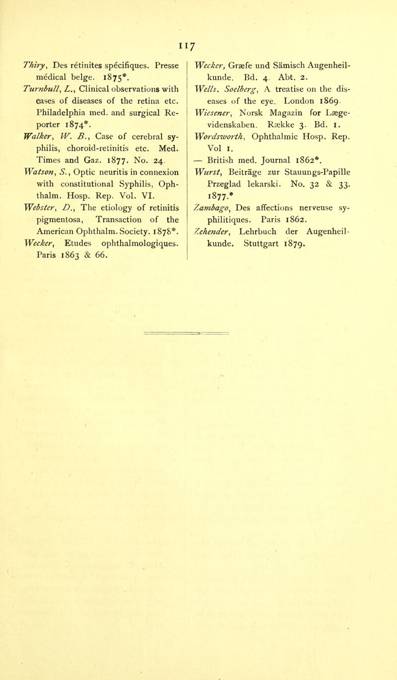 Thiry, Des retinites specifiques. Presse medical beige. 1875*. Turnbull, L., Clinical observations with Cases of diseases of the retina etc. Philadelphia med. and surgical Re- porter 1874*. Walker, W. B., Case of cerebral sy- philis, choroid-retinitis etc. Med. Times and Gaz. 1877. No. 24. Watson, S., Optic neuritis in connexion with constitutional Syphilis, Oph- thalm. Hosp. Rep. Vol. VI. Webster, D., The etiology of retinitis pigmentosa, Transaction of the American Ophthalm. Society. 1878*. Wecker, Etudes ophthalmologiques. Paris 1863 & 66. Wecker, Graefe und Samisch Augenheil- kunde. Bd. 4. Abt. 2. Wells, Soelberg, A treatise on the dis- eases of the eye. London 1869. Wiesener, Norsk Magazin for Lsege- videnskaben. Rsekke 3. Bd. I. Wordsworth, Ophthalmic Hosp. Rep. Vol 1. — British med. Journal 1862*. Wurst, Beitrage zur Stauungs-Papille Przeglad lekarski. No. 32 & 33. 1877.* Zambago^ Des affections nerveuse sy- philitiques. Paris 1862. Zehender, Lehrbuch der Augenheib kunde. Stuttgart 1879.