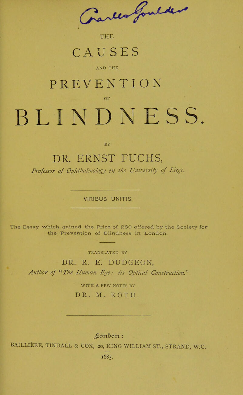 THE CAUSES AND THE PREVENTION OF BLINDNESS. BY DR. ERNST FUCHS, Professor of Ophthalmology in the University of Liege. VIRIBUS UNITIS. The Essay which gained the Prize of £80 offered by the Society for- the Prevention of Blindness in London. TRANSLATED BY DR. R. E. DUDGEON, Author of The Human Eye: its Optical Construction.'''' WITH A FEW NOTES BY DR. M. ROTH. gonbon: BAILLIERE, TINDALL & COX, 20, KING WILLIAM ST., STRAND, W.C. 1885.