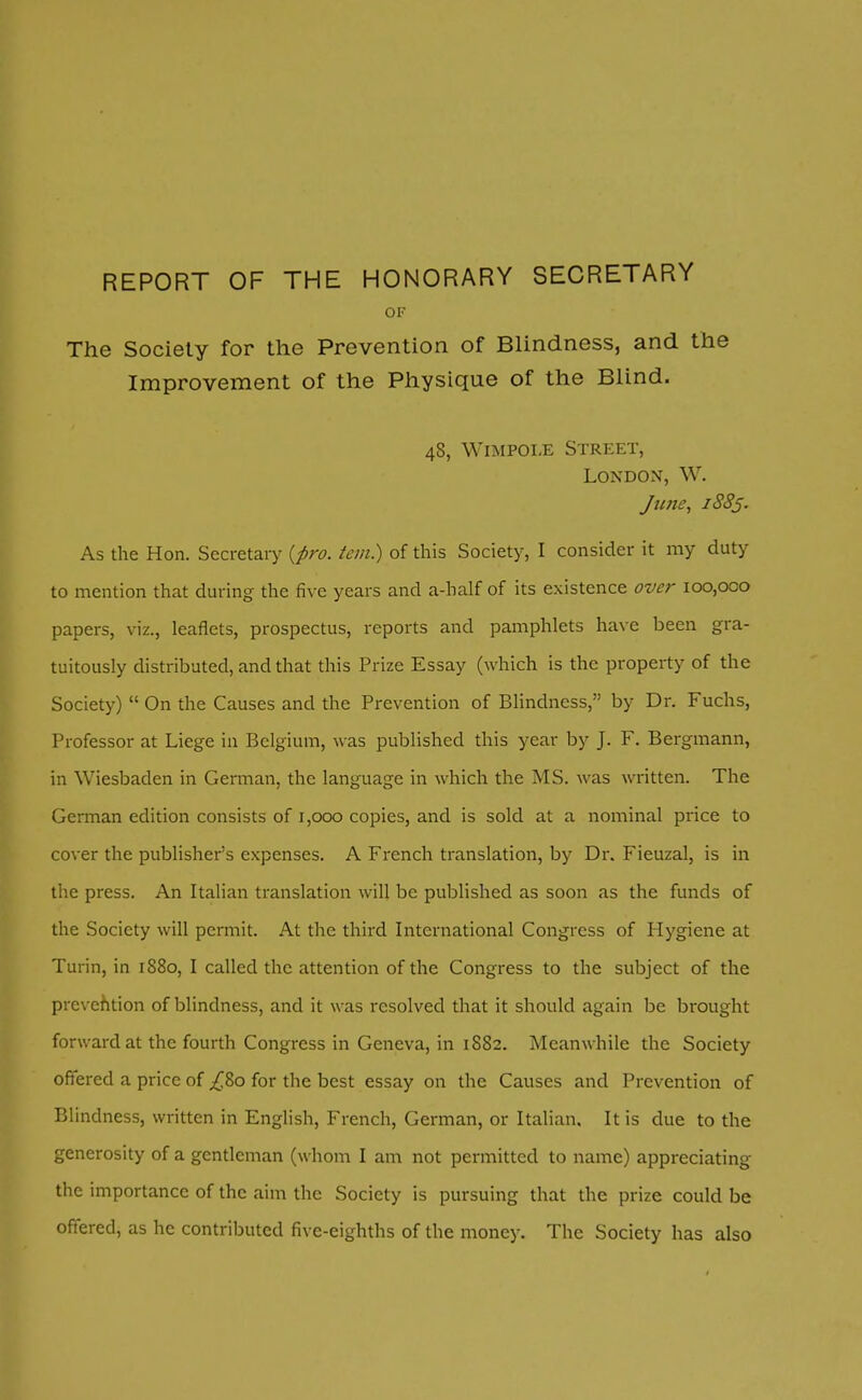 REPORT OF THE HONORARY SECRETARY OF The Society for the Prevention of Blindness, and the Improvement of the Physique of the Blind. 48, Wimpole Street, London, W. June, 1885. As the Hon. Secretary (pro. tern) of this Society, I consider it my duty to mention that during the five years and a-half of its existence over 100,000 papers, viz., leaflets, prospectus, reports and pamphlets have been gra- tuitously distributed, and that this Prize Essay (which is the property of the Society)  On the Causes and the Prevention of Blindness, by Dr. Fuchs, Professor at Liege in Belgium, was published this year by J. F. Bergmann, in Wiesbaden in German, the language in which the MS. w as written. The German edition consists of 1,000 copies, and is sold at a nominal price to cover the publisher's expenses. A French translation, by Dr. Fieuzal, is in the press. An Italian translation will be published as soon as the funds of the Society will permit. At the third International Congress of Hygiene at Turin, in 1880, I called the attention of the Congress to the subject of the prevention of blindness, and it was resolved that it should again be brought forward at the fourth Congress in Geneva, in 1882. Meanwhile the Society offered a price of ^80 for the best essay on the Causes and Prevention of Blindness, written in English, French, German, or Italian. It is due to the generosity of a gentleman (whom I am not permitted to name) appreciating the importance of the aim the Society is pursuing that the prize could be offered, as he contributed five-eighths of the money. The Society has also