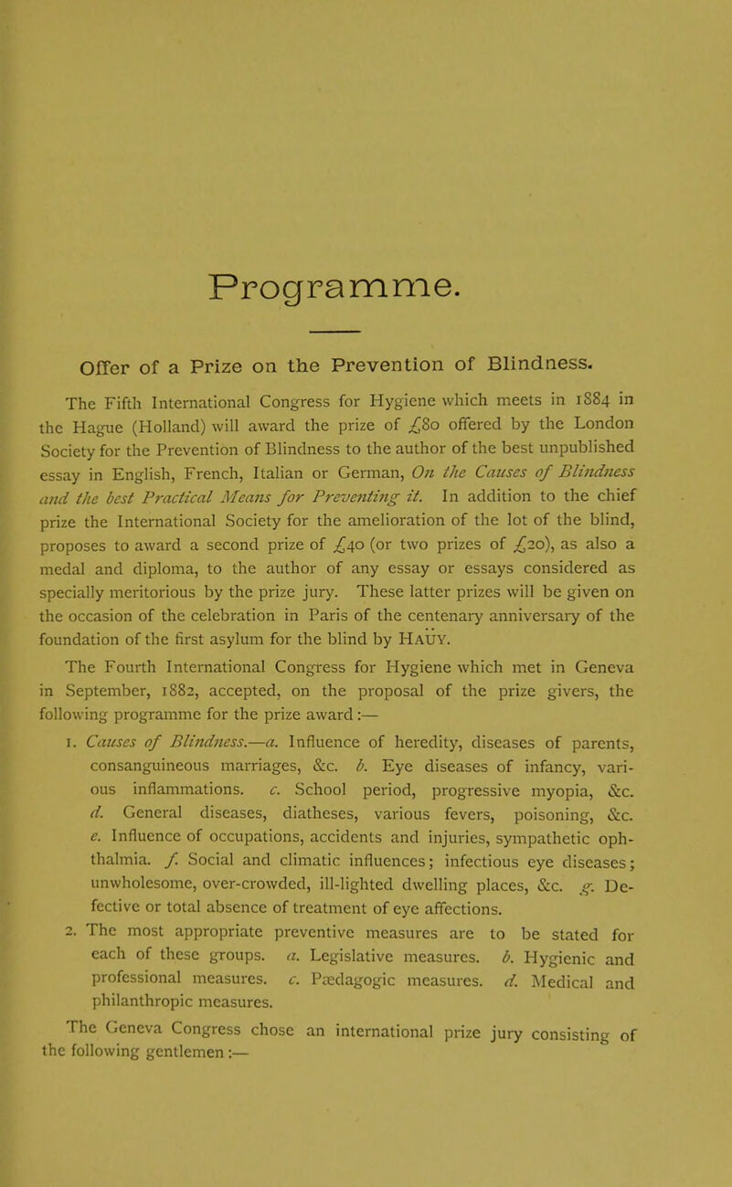 Programme. Offer of a Prize on the Prevention of Blindness. The Fifth International Congress for Hygiene which meets in 1884 in the Hague (Holland) will award the prize of ^80 offered by the London Society for the Prevention of Blindness to the author of the best unpublished essay in English, French, Italian or German, On the Causes of Blindness and the best Practical Means for Preventing it. In addition to the chief prize the International Society for the amelioration of the lot of the blind, proposes to award a second prize of ,£40 (or two prizes of ,£20), as also a medal and diploma, to the author of any essay or essays considered as specially meritorious by the prize jury. These latter prizes will be given on the occasion of the celebration in Paris of the centenary anniversary of the foundation of the first asylum for the blind by Hauy. The Fourth International Congress for Hygiene which met in Geneva in September, 1882, accepted, on the proposal of the prize givers, the following programme for the prize award:— 1. Causes of Blindness.—a. Influence of heredity, diseases of parents, consanguineous marriages, &c. b. Eye diseases of infancy, vari- ous inflammations. c. School period, progressive myopia, &c. d. General diseases, diatheses, various fevers, poisoning, &c. e. Influence of occupations, accidents and injuries, sympathetic oph- thalmia. / Social and climatic influences; infectious eye diseases; unwholesome, over-crowded, ill-lighted dwelling places, &c. g. De- fective or total absence of treatment of eye affections. 2. The most appropriate preventive measures are to be stated for each of these groups, a. Legislative measures, b. Hygienic and professional measures, c. Pedagogic measures, d. Medical and philanthropic measures. The Geneva Congress chose an international prize jury consisting of the following gentlemen:—