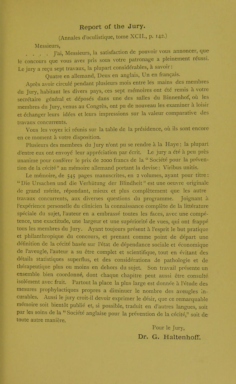 Report of the Jury. (Annales d'oculistique, tome XCII., p. 142.) Messieurs, J'ai, Messieurs, la satisfaction de pouvoir vous annoncer, que Ic concours que vous avcz pris sous votre patronage a pleinement reussi. Lc jury a recu sept travaux, la plupart considerables, a savoir: Quatre en allemand, Deux en anglais, Un en frangais. Apres avoir circule' pendant plusieurs mois entre les mains des membres du Jury, habitant les divers pays, ces sept memoires ont ete remis a votre secretaire general et d^posds dans une des salles du Binnenhof, 011 les membres du Jury, venus au Congres, ont pu de nouveau les examiner a loisir et ^changer leurs iddes et leurs impressions sur la valeur comparative des travaux concurrents. Vous les voyez ici rdunis sur la table dc la prdsidence, ou ils sont encore en ce moment a votre disposition. Plusieurs des membres du Jury n'ont pu se rendre a la Haye; la plupart d'entre eux ont envoye leur appreciation par dent. Le jury a ete a peu pres unanime pour conferer le prix de 2000 francs de la  Societe pour la preven- tion de la cecite  au memoire allemand portant la devise: Viribus unitis. Le memoire, de 545 pages manuscrites, en 2 volumes, ayant pour titre: Die Ursachen und die Verhiitung der Blindheit est une oeuvre originale de grand merite, repondant, mieux et plus completement que les autre travaux concurrents, aux diverses questions du programme. Joignant a l'experience personelle du clinicien la connaissance complete de la litterature speciale du sujet, l'auteur en a embrasse toutes les faces, avec une compe- tence, une exactitude, une largeur et une superiority de vues, qui ont frappe tous les membres du Jury. Ayant toujours present a l'esprit le but pratique et philanthropique du concours, et prenant comme point de depart une definition de la cecite basee sur 1'etat de dependance sociale et economique de l'aveugle, l'auteur a su etre complet et scientifique, tout en evitant des details statistiques superflus, et des considerations de pathologic et de therapeutique plus ou moins en dehors du sujet. Son travail presente un ensemble bien coordonne, dont chaque chapitrc peut aussi etre consulte isolement avec fruit. Partout la place la plus large est donnee a 1'etude des mesures prophylactiqucs propres a diminuer le nombre des aveugles In- curables. Aussi le jury croit-il devoir exprimer le desir, que ce remarquable memoire soit bientot publie et, si possible, traduit en d'autres langues, soit par les soins de la  Societe anglaise pour la prevention de la cecite, soit dc toute autre maniere. Pour le Jury, Dr. G. HaltenhofT.