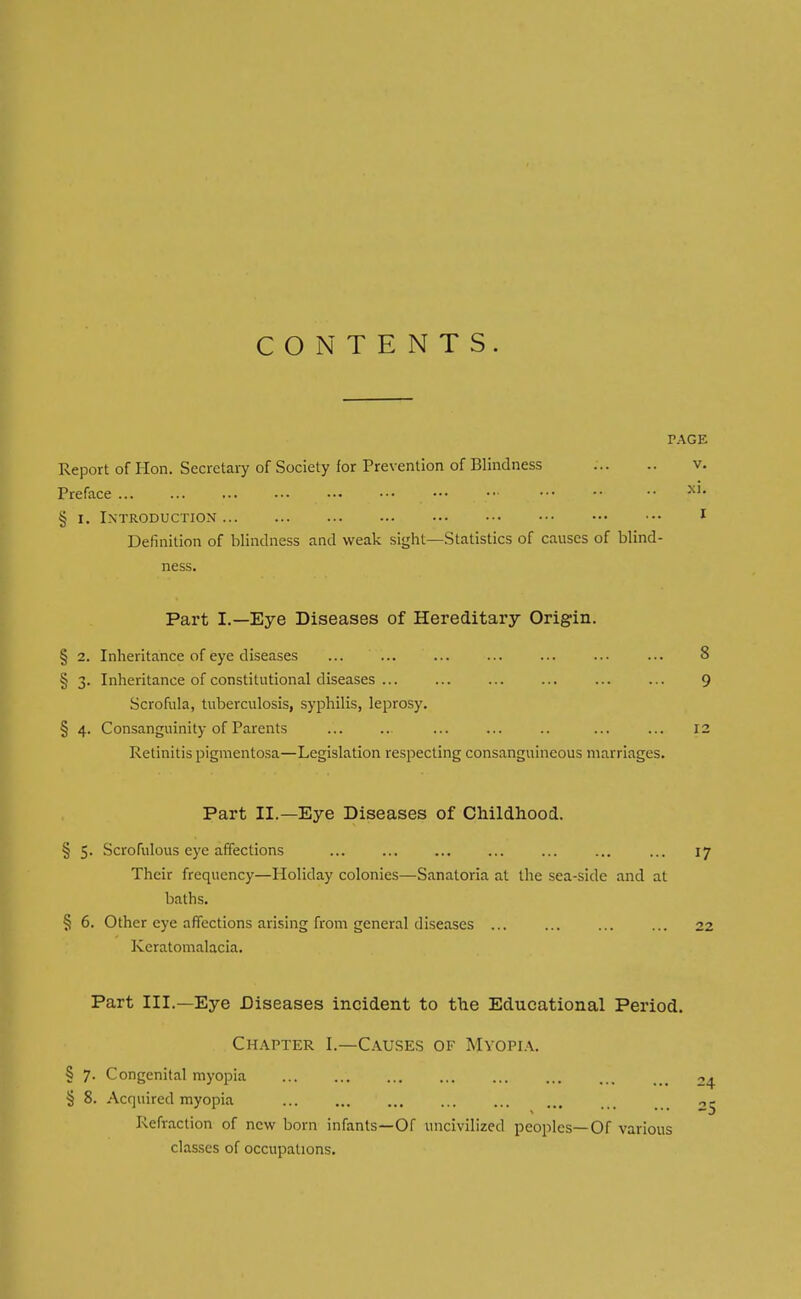 CONTENTS. PAGE Report of Hon. Secretary of Society for Prevention of Blindness Preface ... ... ... § r. Introduction Definition of blindness and weak sight—Statistics of causes of blind- ness. Part I.—Eye Diseases of Hereditary Origin. § 2. Inheritance of eye diseases ... ... § 3. Inheritance of constitutional diseases ... Scrofula, tuberculosis, syphilis, leprosy. § 4. Consanguinity of Parents Retinitis pigmentosa—Legislation respecting consanguineous marriages. Part II.—Eye Diseases of Childhood. § 5. Scrofulous eye affections ... ... ... ... ... 17 Their frequency—Holiday colonies—Sanatoria at the sea-side and at baths. § 6. Other eye affections arising from general diseases ... ... ... ... 22 Keratomalacia. S 9 12 Part III.—Eye Diseases incident to the Educational Period. Chapter I.—Causes of Myopia. § 7. Congenital myopia ... ... ... M< „^ § 8. Acquired myopia 05 Refraction of new born infants—Of uncivilized peoples—Of various classes of occupations.