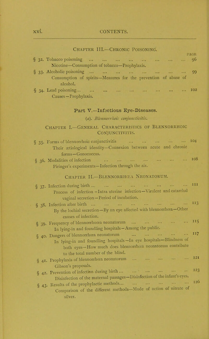 Chapter III.—Chronic Poisoning. I'AGK § 32. Tobacco poisoning ... ... ... ... ... ... 96 Nicotine—Consumption of tobacco—Prophylaxis. § 33. Alcoholic poisoning 99 Consumption of spirits—Measures for the prevention of abuse of alcohol. § 34. Lead poisoning 102 Causes —Prophylaxis. Part V.—Infactious Eye-Diseases. {a). Blewwrrhoic conjunctivitis. Chapter I.—General Characteristics of Blennorrhoic Conjunctivitis. § 35. Forms of blennorrhoic conjunctivitis I04 Their etiological identity—Connexion between acute and chronic forms—Gonococcus. § 36. Modalities of infection IoS Piringers experiments—Infection through the air. Chapter II.—Blennorrhea Neonatorum. 111 11 ■ § 37. Infection during birth Process of infection -Intra uterine infection—Virulent and catarrhal vaginal secretion—Period of incubation. § 38. Infection after birth By the lochial secretion—By an eye affected with blennorrhcea—Other causes of infection. § 59. Frequency of blennorrhooea neonatorum u5 In lying-in and foundling hospitals—Among the public. § 40. Dangers of blennorrhcea neonatorum n7 In lying-in and foundling hospitals-In eye hospitals—Blindness of both eyes—How much does blennorrhcea neonatorum contribute to the total number of the blind. § 41. Prophylaxis of blennorrhcea neonatorum Gibson's proposals. § 42. Prevention of infection during birth Disinfection of the maternal passages-Disinfection of the infant's eyes. § 43. Results of the prophylactic methods Comparison of the different methods—Mode of action of nitrate of silver. 121 126