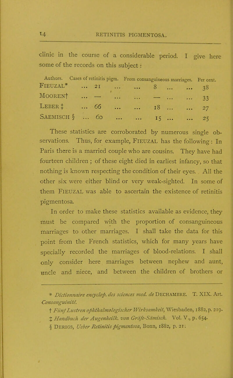 T4 RETINITIS PIGMENTOSA. clinic in the course of a considerable period. I give here some of the records on this subject i Authors. Cases of retinitis pigm FlEUZAL* ... 21 MOORENf ... — Leber J ... 66 Saemisch § ... 60 From consanguineous marriages ... 8 ... 18 ... • •• 15 ••• Per cent. 33 33 27 25 These statistics are corroborated by numerous single ob- servations. Thus, for example, FlEUZAL has the following: In Paris there is a married couple who are cousins. They have had fourteen children ; of these eight died in earliest infancy, so that nothing is known respecting the condition of their eyes. All the other six were either blind or very weak-sighted. In some of them FlEUZAL was able to ascertain the existence of retinitis pigmentosa. In order to make these statistics available as evidence, they must be compared with the proportion of consanguineous marriages to other marriages. I shall take the data for this point from the French statistics, which for many years have specially recorded the marriages of blood-relations. I shall only consider here marriages between nephew and aunt, uncle and niece, and between the children of brothers or * Didionnaire encycloft. des sciences vied, de Dechambre. T. XIX. Art. Consanguinity. t FiinJ Lustren ophthalmologischer Wirksamkcit, Wiesbaden, 1882, p. 219. X Handbuch der Attgenheilk. von Grafe-Samisch. Vol. V., p. 654. § Derigs, Ueber Retinitis pigmentosa, Bonn, 18S2, p. 21.