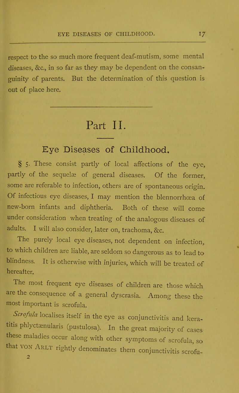 respect to the so much more frequent deaf-mutism, some mental diseases, &c, in so far as they may be dependent on the consan- guinity of parents. But the determination of this question is out of place here. Part II. Eye Diseases of Childhood. § 5. These consist partly of local affections of the eye, partly of the sequelse of general diseases. Of the former, some are referable to infection, others are of spontaneous origin. Of infectious eye diseases, I may mention the blennorrhcea of new-born infants and diphtheria. Both of these will come under consideration when treating of the analogous diseases of adults. I will also consider, later on, trachoma, &c. The purely local eye diseases, not dependent on infection, to which children are liable, are seldom so dangerous as to lead to blindness. It is otherwise with injuries, which will be treated of hereafter. The most frequent eye diseases of children are those which are the consequence of a general dyscrasia. Among these the most important is scrofula. Scrofula localises itself in the eye as conjunctivitis and kera- titis phlyctenular (pustulosa). In the great majority of cases these maladies occur along with other symptoms of scrofula, so that von Arlt rightly denominates them conjunctivitis scrofu-