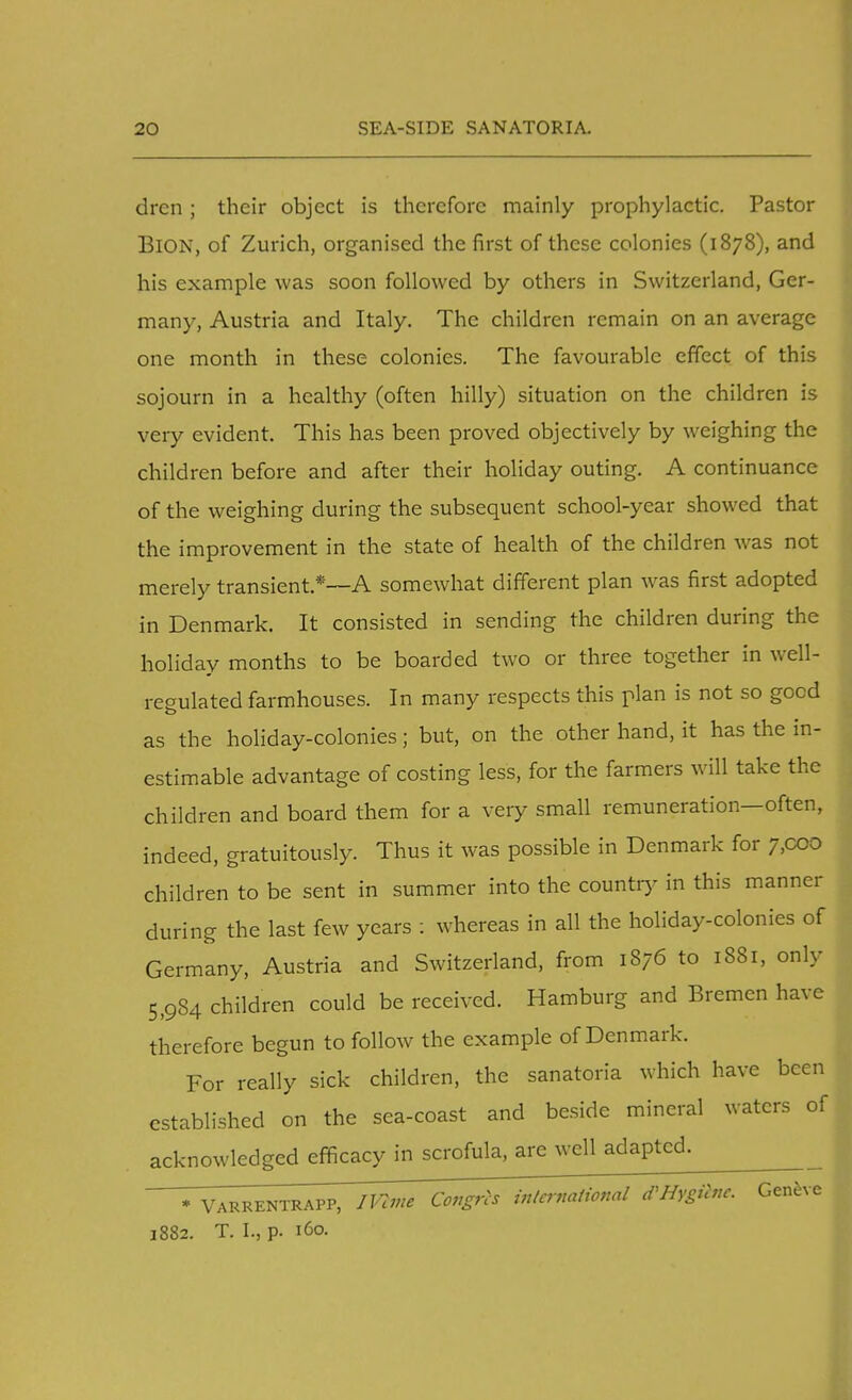 dren; their object is therefore mainly prophylactic. Pastor BiON, of Zurich, organised the first of these colonies (1878), and his example was soon followed by others in Switzerland, Ger- many, Austria and Italy. The children remain on an average one month in these colonies. The favourable effect of this sojourn in a healthy (often hilly) situation on the children is very evident. This has been proved objectively by weighing the children before and after their holiday outing. A continuance of the weighing during the subsequent school-year showed that the improvement in the state of health of the children was not merely transient *—A somewhat different plan was first adopted in Denmark. It consisted in sending the children during the holiday months to be boarded two or three together in well- regulated farmhouses. In many respects this plan is not so good as the holiday-colonies; but, on the other hand, it has the in- estimable advantage of costing less, for the farmers will take the children and board them for a very small remuneration—often, indeed, gratuitously. Thus it was possible in Denmark for 7,000 children to be sent in summer into the country in this manner during the last few years : whereas in all the holiday-colonies of Germany, Austria and Switzerland, from 1876 to 1881, only 5,984 children could be received. Hamburg and Bremen have therefore begun to follow the example of Denmark. For really sick children, the sanatoria which have been established on the sea-coast and beside mineral waters of acknowledged efficacy in scrofula, are well adapted. * Varrentrapp, iVtme Congns international d^Hygilnc. Geneve 1882. T. I., p. 160.