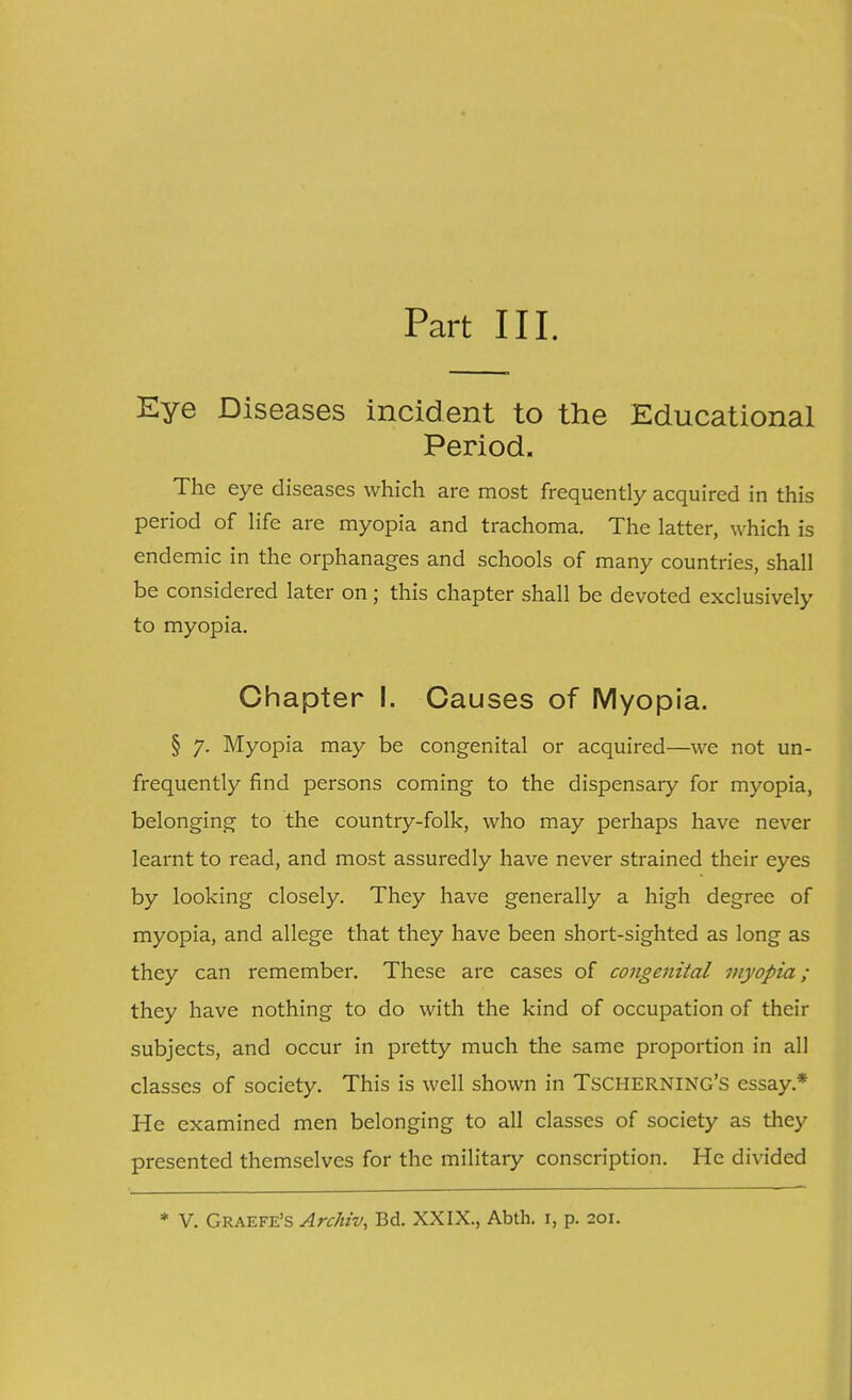 Part III. Eye Diseases incident to the Educational Period. The eye diseases which are most frequently acquired in this period of life are myopia and trachoma. The latter, which is endemic in the orphanages and schools of many countries, shall be considered later on; this chapter shall be devoted exclusively to myopia. Chapter I. Causes of Myopia. § 7. Myopia may be congenital or acquired—we not un- frequently find persons coming to the dispensary for myopia, belonging to the country-folk, who may perhaps have never learnt to read, and most assuredly have never strained their eyes by looking closely. They have generally a high degree of myopia, and allege that they have been short-sighted as long as they can remember. These are cases of congenital myopia; they have nothing to do with the kind of occupation of their subjects, and occur in pretty much the same proportion in all classes of society. This is well shown in TSCHERNING'S essay* He examined men belonging to all classes of society as they presented themselves for the military conscription. He divided